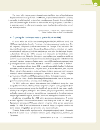 205
Ficha informativa
5
10
15
20
25
30
25
Por outro lado, os portugueses iam deixando, também, marcas linguísticas nos
lugares distantes onde aportavam. No Oriente, as palavras malaias kadera (cadeira),
varanda, kamija (camisa), terigo (trigo) ou as japonesas furasuko (frasco), bisukettu
(biscoito) são exemplos de termos aí implantados pelos portugueses. E em África,
o quicongo conserva palavras portuguesas como kesu (queijo), sapatu, lozo (arroz)
ou matelo (martelo).
Esperança Cardeira, O essencial sobre a história do português,
Lisboa, Caminho, 2006, pp. 66-67 (texto adaptado)
4. O português contemporâneo (a partir do século XIX)
O século XIX é um século caracterizado por perturbações políticas e sociais. Em
1807, na sequência das Invasões Francesas, a corte portuguesa vai instalar-se no Bra-
sil, enquanto a Inglaterra combate os franceses em Portugal. Uma revolução libe-
ral, visando recolocar o centro de decisão política em Lisboa e instituir um regime
constitucional, inicia um período de conflitos que marcará o fim do Antigo Regime.
A Revolução Liberal de 1820 é saudada com entusiasmo por intelectuais como
Almeida Garrett ou Alexandre Herculano, que conheceram, no exílio, o ambiente
europeu e que se empenham na difusão de uma literatura popular e verdadeiramente
nacional. Jornais e romances chegam agora a um público cada vez mais vasto, que
já abrange toda uma classe média. Em 1836 é criado o Liceu em todos os distritos.
Já na segunda metade do século XIX, os trabalhos de Adolfo Coelho, Epifânio da
Silva Dias, Leite de Vasconcelos, Gonçalves Viana, Carolina Michaëlis, José Joaquim
Nunes não abordam apenas o ensino da língua: trata-se, agora, de compreender e
descrever o funcionamento do português. O trabalho de Adolfo Coelho, A língua
portugueza, publicado em 1868, inaugura a moderna filologia portuguesa.
A partir de 1880, a Revista Lusitana publica estes estudos, que se integram no
panorama internacional da nascente ciência da linguística.
Em 1911, o Governo nomeia uma comissão para estabelecer a ortografia a usar
nas publicações oficiais. Desta comissão faz parte Gonçalves Viana, que já em 1907
apresentara um projeto de ortografia simplificada que servirá de base para a regula-
mentação da ortografia portuguesa. Esta reforma, em que desaparecem as consoantes
dobradas, o grupo ph (como em pharmácia, que passa a grafar-se farmácia) e alguns
exageros pseudoetimológicos, aproxima já bastante a ortografia de então da atual.
A reforma ortográfica de 1911 sofreu posteriores ajustamentos. A grande
reforma seguinte foi a resultante do acordo entre Portugal e Brasil, em 1945, que,
ligeiramente alterada em 1971, deu origem à ortografia oficial que até agora temos
usado. Em 1986, de um encontro entre os países de língua portuguesa resultou um
novo acordo ortográfico, que preconiza uma maior unificação.
Descrita, dicionarizada, regulamentada, a língua portuguesa já não é a língua de
Garrett, de Camilo ou de Herculano: torna-se, agora, a língua de Eça, de Pessoa, de
Saramago.
Esperança Cardeira, op. cit., pp. 77-78 (texto adaptado)
 