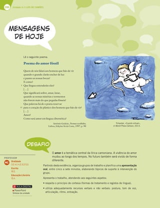 206 Unidade 4 // LUÍS DE CAMÕES
Poema do amor fóssil
Quem de nós falará aos homens que hão de vir
quando o grande clarão encher de luz
e pasmo as nossas bocas?
E como?
Que língua entenderão eles?
[…]
Que significará sofrer, amar, lutar,
quando as nossas misérias e tormentos
não forem mais do que pegadas fósseis?
Que palavras há de o poeta reservar
para o coração de plástico dos homens que hão de vir?
[…]
Amor?
Como será amor em língua cibernética?
António Gedeão, Poemas escolhidos,
Lisboa, Edições Sá da Costa, 1997, p. 90
DESAFIO
O amor é a temática central da lírica camoniana. A vivência do amor
mudou ao longo dos tempos. No futuro também será vivido de forma
diferente.
Partindo desta evidência, organiza grupos de trabalho e planifica uma apresentação
oral, entre cinco a sete minutos, elaborando tópicos de suporte à intervenção do
grupo.
Apresenta o trabalho, atendendo aos seguintes aspetos:
tSFTQFJUBPQSJODÓQJPEFDPSUFTJB GPSNBTEFUSBUBNFOUPFSFHJTUPTEFMÓOHVB 
tVUJMJ[B BEFRVBEBNFOUF SFDVSTPT WFSCBJT F OÍP WFSCBJT QPTUVSB  UPN EF WP[ 
articulação, ritmo, entoação.
Lê o seguinte poema.
idos Tchavdar, «Cupido virtual»,
in World Press Cartoon, 2013.
5
10
PROFESSOR
Oralidade
3.2; 4.1; 4.2; 5.2; 5.3.
Escrita
10.2.
Educação Literária
15.4.
MC
PowerPoint
Síntese da unidade
 