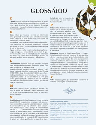 207
GLOSSÁRIO
C
Cantiga: composição curta, geralmente em versos de redon-
dilha maior, alternando com redondilha menor, dividida em
mote e glosa de oito a dez versos. O assunto da cantiga
renascentista é invariavelmente o amor, a ausência e o sofri-
mento único do homem.
G
Glosa: estrofe que recupera e explica um determinado
tema apresentado num mote, que é colocado no início do
poema e do qual se pode repetir um ou mais versos em
posição certa, como um refrão.
Inicialmente, fazia parte de composições poéticas breves,
como o vilancete, que apresentava uma ou mais glosas de
sete versos, ou como a cantiga, que apresentava uma glosa
de oito ou dez versos.
A glosa continuou a sofrer transformações durante a Renas-
cença, começando a ser constituída por um mote de qua-
tro versos que lhe servia de introdução e quatro estrofes de
dez versos, cujo último verso era a repetição de cada um
dos versos do mote inicial, mantendo a medida velha.
L
Locus amoenus: expressão latina que designa a paisagem
ideal, sempre presente na poesia amorosa em geral e, com
maior incidência, na poesia bucólica.
No espaço literário português, no que diz respeito à poe-
sia de inspiração bucólica, encontramos Sá de Miranda
(1481-1558) e Diogo Bernardes (1520-1605), que, influen-
ciados pelos clássicos greco-latinos e por outros seus con-
temporâneos, como é o caso de Petrarca, e ainda pelo
lirismo galaico-português, apresentam na sua produção
literária o ideal da comunhão com a natureza, que assume
papel de confidente.
M
Mote: mote, moto ou cabeça é o verso ou pequeno con-
junto de versos, que encabeça o poema, geralmente com
três versos, sobre os quais os poetas glosam as suas canti-
gas ou vilancetes.
N
Neoplatonismo: escola filosófica alexandrina que surgiu no
século II. […] O neoplatonismo penetra em toda a cosmo-
visão renascentista, enquanto sustentáculo de um sistema
de correspondências que liga o homem a Deus e ao uni-
verso. Petrarca seguiu e fez a apologia do pensamento de
Platão […]. […] O neoplatonismo dos [vários] pensadores
italianos do Renascimento implica um movimento circular
duplo, mas vertical, que de Deus desce até ao homem e do
homem ascende até Deus. A Camões, o neoplatonismo não
oferece possibilidades de elevação. […] À impossibilidade
de atingir um estádio gratificante, corresponde a deam-
bulação por entre os meandros da
interioridade, nas suas mais pro-
fundas dimensões.
P
Petrarquismo: fenómeno de mode-
lização que se processa a partir da
obra de Francesco Petrarca, alar-
gou-se às literaturas de toda a Europa
e para além delas, tendo também reper-
cussões nas artes plásticas, na música, no
pensamento, na filologia, no plano antropológico,
na produção editorial […]. No que diz respeito à litera-
tura, dominou o lirismo ao longo dos períodos que vão do
Renascimento até ao Neoclassicismo, com ecos que se
estendem até aos nossos dias. […] A mulher é envolvida
por um halo angelicado, que dela faz uma presença serena
e gratificante.
Platonismo: doutrina do filósofo grego Platão […], carac-
terizada especialmente pela conceção de que as ideias
eternas e transcendentes originam todos os objetos mate-
riais, e que a contemplação dos seres suprassensíveis
determina parâmetros definitivos para a excelência no
comportamento moral […]. Por extensão, o amor platónico
identifica-se pela castidade e idealidade. Segundo Platão,
o amor mundano e carnal pode tornar-se, através da medi-
tação filosófica, uma afeição contemplativa por realidades
suprassensíveis. Em termos figurados, pode dizer-se que o
amor platónico é amor à distância, frequentemente incon-
fesso e idealizado.
V
Volta: estrofes ou glosas que desenvolvem o conteúdo do
mote nas composições em medida velha.
Bibliografia/Webgrafia do Glossário
António José Saraiva e Óscar Lopes, História da literatura portuguesa,
17.ª edição, Porto, Porto Editora, 1996
Carlos Ceia (org.), E-dicionário de termos literários (disponível em http://
www.edtl.com.pt)
Dicionário Houaiss da língua portuguesa, Instituto Antônio Houaiss de
Lexicografia, Lisboa, Temas e Debates, 2005
Massaud Moisés, Dicionário de termos literários, 12.ª edição, São Paulo,
Cultrix, 2004
Vítor Aguiar e Silva (coord.), Dicionário de Luís de Camões, Alfragide,
Editorial Caminho, 2011
 