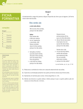 208 Unidade 4 // LUÍS DE CAMÕES
Grupo I
A
Lê atentamente o seguinte poema e depois responde aos itens que se seguem, de forma
clara e bem estruturada.
1. Relaciona o conteúdo do mote com o assunto desenvolvido nas voltas.
2. Explicita a contradição presente nos quatro primeiros versos da primeira volta.
3. Apresenta um sentido para o verso «Sirvo de giolhos» (v. 14).
4. Atenta nas terceira e quarta voltas e refere porque é que o sujeito poético põe em
causa a cor dos olhos da «minina».
FICHA
FORMATIVA
Eles verdes são
a este moto alheio:
Minina dos olhos verdes,
porque me não vedes?
Voltas
Eles verdes são,
e têm por usança
na cor, esperança
e nas obras, não.
Vossa condição
não é d’olhos verdes,
porque me não vedes.
Isenções a molhos
que eles dizem terdes,
não são d’olhos verdes,
nem de verdes olhos.
Sirvo de giolhos,
e vós não me credes,
porque me não vedes.
Haviam de ser,
porque possa vê-los,
que uns olhos tão belos
não se hão de esconder;
mas fazeis-me crer
que já não são verdes,
porque me não vedes.
Verdes não o são
no que alcanço deles;
verdes são aqueles
que esperança dão.
Se na condição
está serem verdes,
porque me não vedes?
Luís de Camões, op. cit., pp. 17-18
5
10
15
20
25
30
PROFESSOR
GrupoI
A
1. O mote relaciona-se com o con-
teúdo das voltas da cantiga, pois
apresenta o tema que aí será desen-
volvido. Neste caso, apresenta o
tema a desenvolver nas voltas: a
ignorância e o desprezo por parte da
«minina» dos olhos verdes face ao
sujeitopoético.
2.Acontradiçãoresidenofactodeos
olhos verdes sugerirem esperança,
mas nas «obras», nos atos, tal não
acontecer.
3. Esta expressão sugere a rendição
completa, por amor, do sujeito poé-
tico à«minina».
4. Como a «minina» não lhe dá espe-
rança de correspondência no amor,
isso signiﬁca que não o «vê», logo
os seus olhos não podem ser olhos
verdes: «mas fazeis-me querer / que
já não são verdes, / porque me não
vedes»(vv.21-23).
COTAÇÕES
GrupoI
A
1. 15pontos
2. 15pontos
3. 15pontos
4. 15pontos
B
5. 40pontos
100pontos
 