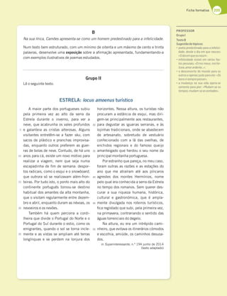 209
Ficha formativa
B
Na sua lírica, Camões apresenta-se como um homem predestinado para a infelicidade.
Num texto bem estruturado, com um mínimo de oitenta e um máximo de cento e trinta
palavras, desenvolve uma exposição sobre a afirmação apresentada, fundamentando-a
com exemplos ilustrativos de poemas estudados.
Grupo II
Lê o seguinte texto.
ESTRELA: locus amoenus turístico
A maior parte dos portugueses subiu
pela primeira vez ao alto da serra da
Estrela durante o inverno, para ver a
neve, que acabrunha os vales profundos
e galanteia as cristas alterosas. Alguns
visitantes entretêm-se a fazer sku, com
sacos de plástico e pranchas improvisa-
das, enquanto outros preferem as guer-
ras de bolas de neve. Contudo, de há uns
anos para cá, existe um novo motivo para
realizar a viagem, nem que seja numa
escapadinha de fim de semana: despor-
tos radicais, como o esqui e o snowboard,
que outrora só se realizavam além-fron-
teiras. Por tudo isto, o ponto mais alto do
continente português tornou-se destino
habitual dos amantes da alta montanha,
que o visitam regularmente entre dezem-
bro e abril, enquanto duram as névoas, os
nevoeiros e os nevões.
Também há quem percorra a cordi-
lheira que divide o Portugal do Norte e o
Portugal do Sul durante o estio, como os
emigrantes, quando o sol se torna incle-
mente e as vistas se ampliam até terras
longínquas e se perdem na lonjura dos
horizontes. Nessa altura, os turistas não
procuram a estância de esqui, mas diri-
gem-se principalmente aos restaurantes,
para degustar as iguarias serranas, e às
lojinhas tradicionais, onde se abastecem
de artesanato, sobretudo de vestuário
confecionado com a lã das ovelhas, de
enchidos regionais e do famoso queijo
amanteigado que herdou o seu nome da
principal montanha portuguesa.
Por estranho que pareça, no meu caso,
foram outras as razões e as estações do
ano que me atraíram até aos píncaros
agrestes dos montes Hermínios, nome
pelo qual era conhecida a serra da Estrela
no tempo dos romanos. Sem querer des-
curar a sua riqueza humana, histórica,
cultural e gastronómica, que é ampla-
mente divulgada nos roteiros turísticos,
fica registado que subi, pela primeira vez,
na primavera, contrariando o sentido das
águas torrenciais do degelo.
Na altura, eu era um intrépido cami-
nheiro, que evitava os itinerários cómodos
e escolhia, amiúde, os caminhos desusa-
dos.
in Superinteressante, n.º 194 junho de 2014
(texto adaptado)
5
10
15
20
25
30
35
40
45
50
PROFESSOR
GrupoI
TextoB
Sugestãodetópicos:
“BA7F3BD767EF;@36AB3D33;@87;5;-
dade, desde o dia em que nasceu:
«Odiaemqueeunasci»;
“;@87;5;6367H;E€H77?HtD;AE835
tos pessoais: «Erros meus, má for-
tuna,amorardente…»;
“A67E5A@57DFA6A?G@6AB3D3AE
outros e apenas justo para ele: «Os
bonsvisemprepassar»;
“3 ?G63@{3 @3 EG3 H;63 AB7D3 E7
somente para pior: «Mudam-se os
tempos,mudam-seasvontades».
 