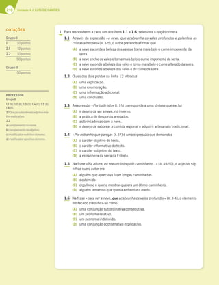 210 Unidade 4 // LUÍS DE CAMÕES
1. Para responderes a cada um dos itens 1.1 a 1.6, seleciona a opção correta.
1.1 Através da expressão «a neve, que acabrunha os vales profundos e galanteia as
cristas alterosas» (ll. 3-5), o autor pretende afirmar que
(A) a neve esconde a beleza dos vales e torna mais belo o cume imponente da
serra.
(B) a neve enche os vales e torna mais belo o cume imponente da serra.
(C) a neve esconde a beleza dos vales e torna mais belo o cume alterado da serra.
(D) a neve esconde a beleza dos vales e do cume da serra.
1.2 O uso dos dois pontos na linha 12 introduz
(A) uma explicação.
(B) uma enumeração.
(C) uma informação adicional.
(D) uma conclusão.
1.3 A expressão «Por tudo isto» (l. 15) corresponde a uma síntese que exclui
(A) o desejo de ver a neve, no inverno.
(B) a prática de desportos arrojados.
(C) as brincadeiras com a neve.
(D) o desejo de saborear a comida regional e adquirir artesanato tradicional.
1.4 «Por estranho que pareça» (l. 37) é uma expressão que demonstra
(A) o caráter objetivo do texto.
(B) o caráter informativo do texto.
(C) o caráter subjetivo do texto.
(D) a estranheza da serra da Estrela.
1.5 Na frase «Na altura, eu era um intrépido caminheiro…» (ll. 49-50), o adjetivo sig-
nifica que o autor era
(A) alguém que apreciava fazer longas caminhadas.
(B) destemido.
(C) orgulhoso e queria mostrar que era um ótimo caminheiro.
(D) alguém temeroso que queria enfrentar o medo.
1.6 Na frase «para ver a neve, que acabrunha os vales profundos» (ll. 3-4), o elemento
destacado classifica-se como
(A) uma conjunção subordinativa consecutiva.
(B) um pronome relativo.
(C) um pronome indefinido.
(D) uma conjunção coordenativa explicativa.
COTAÇÕES
GrupoII
1. 30pontos
2.1 10pontos
2.2 10pontos
50pontos
GrupoIII
50pontos
PROFESSOR
GrupoII
1.1 (B); 1.2 (B); 1.3 (D); 1.4 (C); 1.5 (B);
1.6(B).
2.1Oraçãosubordinadaadjetivarela-
tivaexplicativa.
2.2
a)complementodonome;
b)complementodoadjetivo;
c)modiﬁcadorrestritivodonome;
d)modiﬁcadorapositivodonome.
 