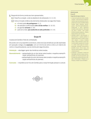 211
Ficha formativa
2. Responde de forma correta aos itens apresentados.
2.1 Classifica a oração «onde se abastecem de artesanato» (ll. 31-32).
2.2 Indica a função sintática dos elementos destacados nas seguintes frases:
a) «A maior parte dos portugueses» (l. 1).
b) «de vestuário confecionado com a lã das ovelhas» (ll. 32-33).
c) «as iguarias serranas» (l. 30).
d) «para ver a neve, que acabrunha os vales profundos» (ll. 3-4).
Grupo III
A poesia de Camões é feita de contradições.
De acordo com a tua experiência de leitura, seleciona duas temáticas que são exploradas
em oposição e redige uma exposição, com um mínimo de cento e vinte e um máximo de
cento e cinquenta palavras, que se oriente pelo seguinte plano.
Introdução: – abordagem geral das temáticas selecionadas.
Desenvolvimento: – apresentação de um dos temas selecionados e respetiva exemplifi-
cação (versos/títulos de poemas);
– apresentação de outro dos temas selecionados e respetiva exemplifi-
cação (versos/títulos de poemas).
Conclusão: – importância da lírica de Camões para a nossa formação pessoal e cultural.
PROFESSOR
GrupoIII
Sugestãodealgunstópicos:
“3D7BD7E7@F3{yA63?G:7D3?363
simples–descritafísicaeobjetiva-
mente e que normalmente corres-
ponde ao seu amor (medida velha)/
mulher ideal, distante, petrar-
quista – descrita espiritualmente,
traduzindo o amor platónico
(medida nova); poemas: «Descalça
vai para a fonte», «Um mover
d’olhos,brandoepiadoso»,«Pedeo
desejo,Dama,quevosveja»;
“D7º7JyA EA4D7 3 H;63 B7EEA3 A
desconcerto: o sujeito poético é
alguémqueencara avidaeoamor
com alegria e leveza (medida
velha), visão contrária à que tem
na fase adulta, quando vê o mundo
e o amor como lugar de incom-
preensão, confusão, desconcerto
(medida nova): «Erros meus, má
fortuna,amorardente»,«Osbonsvi
semprepassar»;
“?G63@{3 A B3EE36A | F7?BA 67
felicidade, de amor vivido e corres-
pondido, ao invés do presente, que
é tempo de ausência de amor, soli-
dão e infelicidade: «Mudam-se os
tempos,mudam-seasvontades».
 