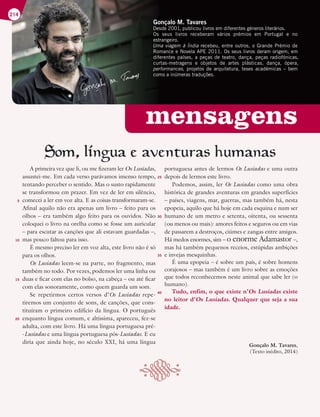 mensagens
Gonçalo M. Tavares
Desde 2001, publicou livros em diferentes géneros literários.
Os seus livros receberam vários prémios em Portugal e no
estrangeiro.
Uma viagem à Índia recebeu, entre outros, o Grande Prémio de
Romance e Novela APE 2011. Os seus livros deram origem, em
diferentes países, a peças de teatro, dança, peças radiofónicas,
curtas-metragens e objetos de artes plásticas, dança, ópera,
performances, projetos de arquitetura, teses académicas – bem
como a inúmeras traduções.
214
A primeira vez que li, ou me fizeram ler Os Lusíadas,
assustei-me. Em cada verso parávamos imenso tempo,
tentando perceber o sentido. Mas o susto rapidamente
se transformou em prazer. Em vez de ler em silêncio,
comecei a ler em voz alta. E as coisas transformaram-se.
Afinal aquilo não era apenas um livro – feito para os
olhos – era também algo feito para os ouvidos. Não
coloquei o livro na orelha como se fosse um auricular
– para escutar as canções que ali estavam guardadas –,
mas pouco faltou para isso.
É mesmo preciso ler em voz alta, este livro não é só
para os olhos.
Os Lusíadas leem-se na parte, no fragmento, mas
também no todo. Por vezes, podemos ler uma linha ou
duas e ficar com elas no bolso, na cabeça – ou até ficar
com elas sonoramente, como quem guarda um som.
Se repetirmos certos versos d’Os Lusíadas repe-
tiremos um conjunto de sons, de canções, que cons-
tituíram o primeiro edifício da língua. O português
enquanto língua comum, e altíssima, apareceu, fez-se
adulta, com este livro. Há uma língua portuguesa pré-
-Lusíadas e uma língua portuguesa pós-Lusíadas. E eu
diria que ainda hoje, no século XXI, há uma língua
portuguesa antes de lermos Os Lusíadas e uma outra
depois de lermos este livro.
Podemos, assim, ler Os Lusíadas como uma obra
histórica de grandes aventuras em grandes superfícies
– países, viagens, mar, guerras, mas também há, nesta
epopeia, aquilo que há hoje em cada esquina e num ser
humano de um metro e setenta, oitenta, ou sessenta
(ou menos ou mais): amores feitos e seguros ou em vias
de passarem a destroços, ciúmes e zangas entre amigos.
Há medos enormes, sim – o enorme Adamastor –,
mas há também pequenos receios, estúpidas ambições
e invejas mesquinhas.
É uma epopeia – é sobre um país, é sobre homens
corajosos – mas também é um livro sobre as emoções
que todos reconhecemos neste animal que sabe ler (o
humano).
Tudo, enfim, o que existe n’Os Lusíadas existe
no leitor d’Os Lusíadas. Qualquer que seja a sua
idade.
Gonçalo M. Tavares,
(Texto inédito, 2014)
´
5
10
15
20
25
30
35
40
 