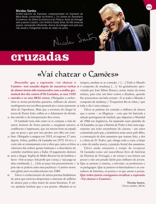 cruzadas
215
Nicolau Santos
Diretor-adjunto do Expresso, coapresentador do Expresso da
Meia-Noite, comentador da Antena 1. Foi diretor do Semanário
Económico, do Diário Económico e do Público. Autor de Portugal
vale a pena e coautor, com António Costa Silva, de três livros de
poesia: Jacarandá e Mulemba, Aroma de pitangas num país que
não existe e Fotografias lentas do diabo na cama.
«Vai chatear o Camoes»
Desconfio que a expressão «vai chatear o
Camões» terá nascido depois de sucessivas turbas
de alunos terem sido massacrados com a análise gra-
matical dos dez cantos d’Os Lusíadas, as suas 1102
estrofes e os seus 8816 versos. Obrigados a embre-
nhar-se nestas profundas questões, milhares de alunos
naufragaram nos escolhos gramaticais e nunca passaram
além da Taprobana. Mais que a aventura de chegar às
terras de Preste João, tolhia-os o Adamastor da divisão
das estrofes e da interpretação dos versos.
O resultado teria sido outro se se contasse a vida do
autor, homem de fortes paixões e marginais amores,
conflituoso e impetuoso, que era menos bom na espada
que na pena e que por isso perdeu um olho em com-
bate. Obrigado a emigrar em 1553, só regressa 17 anos
depois. Pobre, publica Os Lusíadas em 1572. O rei e a
corte não se entusiasmam com a obra que canta os feitos
valorosos das nobres gentes lusitanas e a descoberta do
caminho marítimo para a Índia. O pagamento demora
anos a chegar. Sophia de Mello Breyner há de lembrar o
facto: «Irás ao paço. Irás pedir que a tença / seja paga na
data combinada. […] Irás ao paço irás pacientemente /
pois não te pedem canto mas paciência.» Camões morre
sem glória nem reconhecimento em 1580.
Talvez o conhecimento de tantos poemas lindíssimos
de amor que escreveu despertasse o interesse de milhões
de alunos para a obra maior da nossa literatura. E tal-
vez ajudasse lembrar que o seu poema «Mudam-se os
tempos, mudam-se as vontades / […] Todo o Mundo
é composto de mudança […]» foi genialmente apro-
veitado por José Mário Branco, nome maior da nossa
música, para criar um hino contra a ditadura, quando
lhe acrescentou um belo remate: «E se todo o Mundo é
composto de mudança / Troquemos-lhe as voltas / que
inda o dia é uma criança.»
Talvez se pudesse ter contado a milhares de alunos
que o nome – os Magriços – com que foi batizada a
seleção portuguesa de futebol, que disputou o Mundial
de 1966 em Inglaterra, foi inspirado num episódio de
Os Lusíadas, ou que a história de Pedro e Inês seria segu-
ramente um êxito retumbante do cinema – um amor
contrariado pelo pai, a insistência nesse amor pelo filho,
a contratação de dois assassinos que matam Inês, a dor
e a fúria de D. Pedro, que obriga toda a corte a beijar
a mão da rainha morta, a punição brutal dos assassinos.
Talvez ainda estejamos a tempo de recuperar
Os Lusíadas como um maravilhoso livro de histórias
da História de Portugal, e de tornar a sua leitura um
prazer e não um pesado fardo para milhares de jovens.
Que se juntem o cinema, a televisão, os professores e
os pedagogos. Que se juntem os historiadores e os con-
tadores de histórias, os poetas e os que amam a poesia.
Que todos juntos consigamos erradicar a expressão
«Vai chatear o Camões!».
Nicolau Santos,
(Texto inédito, 2014)
5
10
15
20
25
30
35
40
45
50
 
