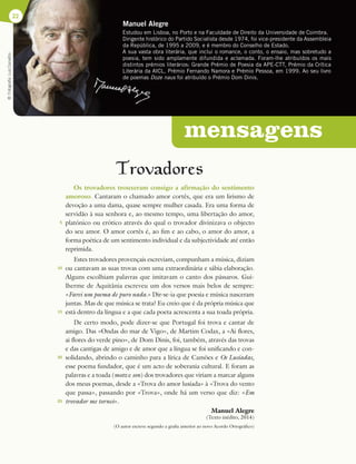 Manuel Alegre
Estudou em Lisboa, no Porto e na Faculdade de Direito da Universidade de Coimbra.
Dirigente histórico do Partido Socialista desde 1974, foi vice-presidente da Assembleia
da República, de 1995 a 2009, e é membro do Conselho de Estado.
A sua vasta obra literária, que inclui o romance, o conto, o ensaio, mas sobretudo a
poesia, tem sido amplamente difundida e aclamada. Foram-lhe atribuídos os mais
distintos prémios literários: Grande Prémio de Poesia da APE-CTT, Prémio da Crítica
Literária da AICL, Prémio Fernando Namora e Prémio Pessoa, em 1999. Ao seu livro
de poemas Doze naus foi atribuído o Prémio Dom Dinis.
22
Trovadores
Os trovadores trouxeram consigo a afirmação do sentimento
amoroso. Cantaram o chamado amor cortês, que era um lirismo de
devoção a uma dama, quase sempre mulher casada. Era uma forma de
servidão à sua senhora e, ao mesmo tempo, uma libertação do amor,
platónico ou erótico através do qual o trovador divinizava o objecto
do seu amor. O amor cortês é, ao fim e ao cabo, o amor do amor, a
forma poética de um sentimento individual e da subjectividade até então
reprimida.
Estes trovadores provençais escreviam, compunham a música, diziam
ou cantavam as suas trovas com uma extraordinária e sábia elaboração.
Alguns escolhiam palavras que imitavam o canto dos pássaros. Gui-
lherme de Aquitânia escreveu um dos versos mais belos de sempre:
«Farei um poema de puro nada.» Dir-se-ia que poesia e música nasceram
juntas. Mas de que música se trata? Eu creio que é da própria música que
está dentro da língua e a que cada poeta acrescenta a sua toada própria.
De certo modo, pode dizer-se que Portugal foi trova e cantar de
amigo. Das «Ondas do mar de Vigo», de Martim Codax, a «Ai flores,
ai flores do verde pino», de Dom Dinis, foi, também, através das trovas
e das cantigas de amigo e de amor que a língua se foi unificando e con-
solidando, abrindo o caminho para a lírica de Camões e Os Lusíadas,
esse poema fundador, que é um acto de soberania cultural. E foram as
palavras e a toada (motz e son) dos trovadores que viriam a marcar alguns
dos meus poemas, desde a «Trova do amor lusíada» à «Trova do vento
que passa», passando por «Trova», onde há um verso que diz: «Em
trovador me tornei».
Manuel Alegre
(Texto inédito, 2014)
(O autor escreve segundo a grafia anterior ao novo Acordo Ortográfico)
©
Fotografia
Luiz
Carvalho
mensagens
5
10
15
20
25
 