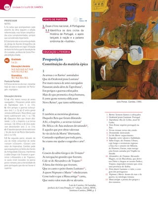 222 Unidade 5 // LUÍS DE CAMÕES
PONTO DE PARTIDA
1. Ouve o hino nacional, A Portuguesa.
1.1 Identifica os dois ciclos da
História de Portugal, o apelo
lançado à nação e a palavra
sinónima de «ilustres».
EDUCAÇÃO LITERÁRIA
Proposição
Constituição da matéria épica
1
As armas e os Barões1
assinalados
Que da Ocidental praia Lusitana2
Por mares nunca de antes navegados
Passaram ainda além da Taprobana3
,
Em perigos e guerras esforçados
Mais do que prometia a força humana,
E entre gente remota edificaram
Novo Reino4
, que tanto sublimaram;
2
E também as memórias gloriosas
Daqueles Reis que foram dilatando
A Fé, o Império, e as terras viciosas5
De África e de Ásia andaram devastando6
,
E aqueles que por obras valerosas
Se vão da lei da Morte7
libertando,
Cantando espalharei por toda parte,
Se a tanto me ajudar o engenho e arte8
.
3
Cessem do sábio Grego e do Troiano9
As navegações grandes que fizeram;
Cale-se de Alexandro e de Trajano10
A fama das vitórias que tiveram;
Que eu canto o peito ilustre Lusitano11
,
A quem Neptuno e Marte12
obedeceram.
Cesse tudo o que a Musa antiga13
canta,
Que outro valor mais alto se alevanta.
Luís de Camões, Os Lusíadas,
prefácio de Costa Pimpão, 4.ª edição, Lisboa, MNE,
Instituto Camões, 2000, p. 1
1 Barões: homens ilustres e esforçados.
2 Ocidental praia Lusitana: Portugal.
3 Taprobana: ilha de Ceilão, atual Sri
Lanka.
4 Novo Reino: império português na
Ásia.
5 Terras viciosas: terras não cristãs.
6 Devastando: destruindo.
7 Lei da Morte: esquecimento.
8 Engenho e arte: talento e habilidade.
9 Sábio Grego e do Troiano: Ulisses,
cujo longo e aventuroso regresso
a Ítaca faz o assunto da Odisseia,
de Homero; Eneias, cujas navega-
ções foram cantadas por Virgílio na
Eneida.
10 Alexandro e de Trajano: Alexandre
Magno, rei da Macedónia, que derro-
tou Dário e chegou ao oceano Índico;
Trajano, imperador romano que criou
uma província de Arábia.
11 Peito ilustre Lusitano: o valor, a cora-
gem dos portugueses.
12 Neptuno e Marte: deuses do mar e da
guerra, na mitologia romana.
13 Musa antiga: a poesia dos gregos e
dos romanos.
Júlio Pomar, Camões, 1990.
CD 1
Faixa n.o
36
PROFESSOR
%+i*
1. As notas que acompanham cada
excerto da obra seguem a edição
referenciada, mas foram simpliﬁca-
63E7 AG5A?B7?7@F363EE7?BD7
queconsideradoimportante.
2.Estetextonãoseencontragrafado
ao abrigo do Acordo Ortográﬁco de
 3FG3?7@F77?H;9AD i¹J3{yA
dotextofoifeitaapartirdaediçãode
Os Lusíadas, prefácio de Costa Pim-
pão(ediçãocitada).
Oralidade
1.4; 2.1.
Educação Literária
14.2; 14.3; 14.6; 14.7; 14.9;
14.11; 15.1; 15.2; 16.1.
Gramática
18.1; 18.2; 18.4; 18.5.
MC
PontodePartida
1.1Ciclosdaterraedomar;«levantai
hoje de novo o esplendor de Portu-
gal»;«egrégios».
EducaçãoLiterária
1.1 a) «Por mares nunca de antes
@3H7936AE  '3EE3D3? 3;@63 3|?
da Taprobana¥ 7EF   HH   
b) «Em perigos e guerras esforça-
6AE¥7EF  H c) «E entre gente
D7?AF376;¹53D3? %AHA)7;@ACG7
tanto sublimaram¥ 7EF   HH   
d) «3CG77E )7;E CG7 8AD3? 6;3-
F3@6A 3|A ?B|D;A73EF7DD3E
H;5;AE3E 7Ã8D;53767ÃE;33@63-
ram devastando¥ 7EF   HH   
e)«Eaquelesqueporobrasvalerosas
*7HyA637;63$ADF7;47DF3@6A»
7EF HH  
1.2 Na segunda parte, através do
uso do modo conjuntivo do verbo
«cessar» («Cessem»; «Cesse») com
valor do imperativo, Camões pede
queesqueçamososfeitosdosheróis
da Antiguidade Clássica, marítimos
(«sábio Grego e do Troiano») e guer-
reiros («Alexandro e de Trajano»),
os quais eram louvados na poesia
greco-romana, pois a heroicidade do
povo português que ele vai louvar é
superior.
 