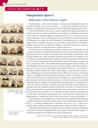224 Unidade 5 // LUÍS DE CAMÕES
FICHA INFORMATIVA N.O
1
Imaginário épico I
Matéria épica: feitos históricos e viagem
Os portugueses – ainda antes de Camões – sentiam-se verdadeiramente ufanos1
da
descoberta de tudo o que não era Europa […] e colocavam as façanhas dos desco-
bridores e conquistadores acima de tudo o que fora feito pelo mundo greco-romano.
[…] [Os Descobrimentos são, assim, o assunto grandioso da epopeia camoniana, de
interesse nacional e universal, centrando-se na descoberta do caminho marítimo para
a Índia, plena de obstáculos, alguns executados por Baco, mas os quais os lusos con-
seguem ultrapassar, como a tempestade, a doença (o escorbuto), a traição dos mouros
em Mombaça e os perigos do mar (Adamastor). Cronologicamente, as etapas desta
viagem foram as seguintes: de Lisboa ao sul de África (canto V), do sul de África a
Melinde (cantos I e II), de Melinde a Calecute (canto VI), de Calecute à Ilha dos
Amores (canto IX) e da Ilha dos Amores a Lisboa (canto X).]
O eixo do poema é evidentemente a viagem do Gama, mas Os Lusíadas não são
a viagem do Gama. Os Lusíadas são todos os reis, todos os seus heróis, todos os seus
gloriosos barões. Ora o Gama, na sua notícia ao rei de Melinde, só poderia dar conta
dos que enobreceram a nação até aquele momento em que fazia a sua exposição ao rei
de Melinde, começando naturalmente pelos reis e pelos que estiveram mais próximos
dos reis. Foi uma narrativa poetizada da história antiga de Portugal, a começar em
Luso e a acabar em 1497, com D. Manuel! Ficariam esquecidos muitos «barões». Tal
como Virgílio, Camões aproveitará os rogos de Vénus a Júpiter, a favor do seu Eneias,
para que o pai dos deuses possa predizer alguns feitos heroicos […]; virá depois o
Adamastor, também dotado de terrífico dom profético e que anunciará ao Gama e
seus companheiros a morte de Bartolomeu Dias (1500), de D. Francisco de Almeida
(1510) e o naufrágio de Manuel de Sousa Sepúlveda (1552). Em Calecute, o Catual
ouvirá de Paulo da Gama as explicações acerca das figuras que estão pintadas nas ban-
deiras das naus. Aqui não se trata de predições; e é curioso acentuar que, começando
nos fabulosos Luso e Ulisses, como antepassados dos portugueses, se estenderá até os
condes D. Pedro e D. Duarte de Meneses, fronteiros de Ceuta, ficando incluídas na
descrição uma série de figuras medievais. Mais tarde, uma ninfa vai vaticinar os feitos
futuros dos portugueses, particularmente dos heróis e governadores da Índia (até
D. João de Castro e seus filhos). Com a descrição do orbe terrestre, especialmente as
terras de África e da Ásia que os portugueses virão a possuir, ficam nomeados todos os
grandes ilustres e os lugares que foram teatro de seus feitos. São estes Os Lusíadas. […]
Camões quer que os portugueses se tornem divinos não só pela fortaleza de ânimo,
mas pelo exercício das mais altas virtudes. Não só pela coragem física, diante do ini-
migo, […] mas pela «lealdade firme e obediência» para com o rei. […] Por esta via
tomarão lugar no Olimpo estelante, empalidecendo o fulgor de [todos os deuses].
Os Lusíadas estão destinados a substituir a fama dos Antigos, porque as suas proezas
os excedem. O culto da Antiguidade não cega o poeta ao ponto de lhes sotopor2
os
feitos dos portugueses como pedestal dos heróis mediterrâneos.
Álvaro Júlio da Costa Pimpão, Os Lusíadas de Luís de Camões, 4.ª edição, Lisboa, MNE,
Instituto Camões, 2000, pp. XIV, XV, XVI (texto adaptado)
1 Ufanos: orgulhosos.
2 Sotopor: rebaixar.
5
10
15
20
25
30
35
4.ª armada de 1502, do Livro
de Lisuarte de Abreu, 1563
(pormenores).
 
