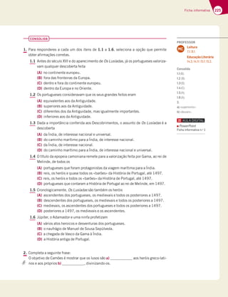 225
Ficha informativa
CONSOLIDA
1. Para responderes a cada um dos itens de 1.1 a 1.6, seleciona a opção que permite
obter afirmações corretas.
1.1 Antes do século XVI e do aparecimento de Os Lusíadas, já os portugueses valoriza-
vam qualquer descoberta feita
(A) no continente europeu.
(B) fora das fronteiras da Europa.
(C) dentro e fora do continente europeu.
(D) dentro da Europa e no Oriente.
1.2 Os portugueses consideravam que os seus grandes feitos eram
(A) equivalentes aos da Antiguidade.
(B) superiores aos da Antiguidade.
(C) diferentes dos da Antiguidade, mas igualmente importantes.
(D) inferiores aos da Antiguidade.
1.3 Dada a importância conferida aos Descobrimentos, o assunto de Os Lusíadas é a
descoberta
(A) da Índia, de interesse nacional e universal.
(B) do caminho marítimo para a Índia, de interesse nacional.
(C) da Índia, de interesse nacional.
(D) do caminho marítimo para a Índia, de interesse nacional e universal.
1.4 O título da epopeia camoniana remete para a valorização feita por Gama, ao rei de
Melinde, de todos os
(A) portugueses que foram protagonistas da viagem marítima para a Índia.
(B) reis, os heróis e quase todos os «barões» da História de Portugal, até 1497.
(C) reis, os heróis e todos os «barões» da História de Portugal, até 1497.
(D) portugueses que contaram a História de Portugal ao rei de Melinde, em 1497.
1.5 Cronologicamente, Os Lusíadas são também os heróis
(A) ascendentes dos portugueses, os medievais e todos os posteriores a 1497.
(B) descendentes dos portugueses, os medievais e todos os posteriores a 1497.
(C) medievais, os ascendentes dos portugueses e todos os posteriores a 1497.
(D) posteriores a 1497, os medievais e os ascendentes.
1.6 Júpiter, o Adamastor e uma ninfa profetizam
(A) vários atos heroicos e desventuras dos portugueses.
(B) o naufrágio de Manuel de Sousa Sepúlveda.
(C) a chegada de Vasco da Gama à Índia.
(D) a História antiga de Portugal.
2. Completa a seguinte frase:
O objetivo de Camões é mostrar que os lusos são a) aos heróis greco-lati-
nos e aos próprios b) , divinizando-os.
PROFESSOR
Leitura
7.1; 8.1.
Educação Literária
14.3; 14.11; 15.1; 15.2.
MC
Consolida
1.1(B);
1.2 (B);
1.3(D);
1.4(C);
1.5(A);
1.6(A);
2.
a)«superiores»;
b)«deuses».
PowerPoint
Ficha informativa n.o
1
 