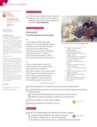 226 Unidade 5 // LUÍS DE CAMÕES
PONTO DE PARTIDA
1. Antes de leres o excerto em que o poeta se
dirige às ninfas do Tejo, as suas musas ins-
piradoras, partilha com os teus colegas o teu
conceito de musa inspiradora.
EDUCAÇÃO LITERÁRIA
Invocação
Constituição da matéria épica
4
E vós, Tágides1
minhas, pois criado
Tendes em mi um novo engenho2
ardente,
Se sempre em verso humilde3
celebrado
Foi de mi vosso rio alegremente,
Dai-me agora um som alto e sublimado4
,
Um estilo grandíloco5
e corrente6
,
Por que de vossas águas Febo7
ordene
Que não tenham enveja às de Hipocrene8
.
5
Dai-me ùa fúria grande e sonorosa9
,
E não de agreste avena ou frauta ruda10
,
Mas de tuba canora e belicosa11
,
Que o peito acende e a cor ao gesto muda12
;
Dai-me igual canto13
aos feitos da famosa
Gente vossa, que a Marte tanto ajuda;
Que se espalhe e se cante no universo,
Se tão sublime preço14
cabe em verso.
Luís de Camões, op. cit., p. 2
1. Atenta nas estâncias 4 e 5. Identifica o emissor e o recetor nelas presentes.
2. O poeta refere-se à poesia lírica e à poesia épica cuja caracterização se baseia em dois
estilos diferentes.
2.1 Transcreve os elementos textuais que caracterizam cada uma delas.
2.2 Identifica o que mais se adequa à matéria que se propõe cantar.
3. Sintetiza o pedido que o poeta dirige às Tágides.
4. Explica o uso repetido do imperativo «Dai-me».
GRAMÁTICA
1. Atenta nas afirmações seguintes. Identifica duas falsas e corrige-as.
a) O primeiro verso da estância 4 não contém um vocativo.
b) O vocábulo «sempre» (est. 4, v. 3) é um modificador.
c) No predicado «cabe em verso» (est. 5, v. 8) está presente um modificador.
Columbano, Camões invocando as Tágides, 1894.
1 Tágides: «ninfas» do Tejo.
2 Engenho: talento.
3 Verso humilde: poesia lírica.
4 Som alto e sublimado: uma voz que
atinja o sublime.
5 Estilo grandíloco: um estilo elevado.
6 Corrente: impetuoso (imparável
como uma corrente).
7 Febo: Apolo, deus da Poesia e da
música.
8 Hipocrene: fonte grega, cuja água
inspirava os poetas.
9 v. 1 (est. 5): dai-me um entusiasmo
criador.
10 Agreste avena ou frauta ruda: estilo
humilde e simples.
11 Tuba canora e belicosa: trombeta
militar romana.
12 Peito: valor, coragem; gesto: feições.
13 Dai-me igual canto: à altura de.
14 Preço: valor.
Funções sintáticas
pp. 324-325
SIGA
Imaginário épico II
p. 227
FI
PROFESSOR
Oralidade
4.1; 4.2; 5.1; 5.3.
Educação Literária
14.2; 14.3; 14.7; 14.11; 15.1;
15.2; 16.1.
Gramática
18.1.
MC
PontodePartida
1.)7EBAEF3B7EEA3
EducaçãoLiterária
1.OemissoréCamõeseorecetorsão
asninfasdorioTejo,asTágides.
2.1EF;A@AHA¤engenho ardente»
7EF H ¤som alto e sublimado»
7EF H ¤estilo grandíloco e cor-
rente¥7EF H ¤ũa fúria grande
e sonorosa¥ 7EF   H   ¤de tuba
canoraebelicosa¥7EF H 
'A7E;3€D;53¤verso humilde¥7EF 
H ¤agreste avena ou frauta ruda»
7EF H 
2.2Poesiaépica.
3. O poeta, apenas habituado a
escreverpoesialírica(maissimplese
fácil), solicita auxílio às Tágides para
conseguir adotar um estilo gran-
dioso e sublime, próprio de uma epo-
peia, de forma a conseguir gloriﬁcar
adequadamente os feitos heroicos
dos portugueses e a emocionar os
leitores («Que o peito acende e a cor
aogestomuda¥7EF H 
4. O imperativo sugere a urgência
que o poeta sente de uma inspiração
sobrenatural para melhor expressar
asuamensagem.
Gramática
1.
a)¤Tágidesminhas»évocativo;
c)5A?B7?7@FAA4€CGA
 