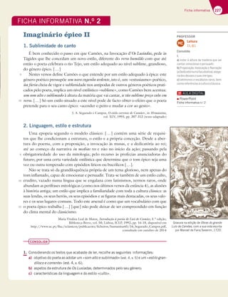 227
Ficha informativa
Imaginário épico II
1. Sublimidade do canto
É bem conhecido o passo em que Camões, na Invocação d’Os Lusíadas, pede às
Tágides que lhe concedam um novo estilo, diferente do verso humilde com que até
então o poeta celebrara o rio Tejo, um estilo adequado ao nível sublime, grandioso,
do género épico. […]
Nestes versos define Camões o que entende por um estilo adequado à épica: este
género poético pressupõe um novo engenho ardente, isto é, um «entusiasmo» poético,
ùa fúria cheia de vigor e sublimidade nos antípodas de outros géneros poéticos prati-
cados pelo poeta, implica um nível estilístico «sublime», como Camões bem acentua:
um som alto e sublimado à altura da matéria que vai cantar, se tão sublime preço cabe em
verso. […] Só um estilo situado a este nível pode de facto obter o efeito que o poeta
pretende para o seu canto épico: «acender o peito e mudar a cor ao gesto».
J. A. Segurado e Campos, O estilo corrente de Camões», in Hvmanitas,
vol. XLV, 1993, pp. 307-312 (texto adaptado)
2. Linguagem, estilo e estrutura
Uma epopeia segundo o modelo clássico: […] contém uma série de requisi-
tos que lhe condicionam a estrutura, o estilo e a própria conceção. Desde a aber-
tura do poema, com a proposição, a invocação às musas, e a dedicatória ao rei;
até ao começo da narrativa in medias res e não no início da ação; passando pela
obrigatoriedade do uso da mitologia; pelo recurso às profecias anunciadoras do
futuro; por uma certa variedade estilística que determina que o tom épico seja uma
vez ou outra temperado com episódios líricos ou bucólicos […].
Não se trata só da grandiloquência própria de um tema glorioso, nem apenas do
tom inflamado, capaz de emocionar e persuadir. Trata-se também de um estilo culto,
erudito, vazado numa língua que se engalana com latinismos, termos raros, onde
abundam as perífrases mitológicas (como nos últimos versos da estância 4), as alusões
à história antiga; um estilo que implica a familiaridade com toda a cultura clássica: as
suas lendas, os seus heróis, os seus episódios e as figuras mais destacadas, os seus valo-
res e os seus lugares-comuns. Todo este arsenal é como que um vocabulário com que
o poeta épico trabalha […] [que] não pode deixar de ser compreendido em função
do clima mental do classicismo.
Maria Vitalina Leal de Matos, Introdução à poesia de Luís de Camões, 3.ª edição,
Biblioteca Breve, vol. 50, Lisboa, ICLP, 1992, pp. 16-18, disponível em
http://www.uc.pt/fluc/eclassicos/publicacoes/ficheiros/humanitas45/16_Segurado_Campos.pdf,
consultado em outubro de 2014
CONSOLIDA
1. Considerando os textos que acabaste de ler, recolhe as seguintes informações:
a) objetivo do poeta ao adotar um «som alto e sublimado» (est. 4, v. 5) e um «estilo gran-
díloco e corrente» (est. 4, v. 6);
b) aspetos da estrutura de Os Lusíadas, determinados pelo seu género;
c) características da linguagem e do estilo «culto».
FICHA INFORMATIVA N.O
2
Gravura na edição de Obras do grande
Luís de Camões, com a sua vida escrita
por Manoel de Faria Severim, 1720.
5
10
5
10
15
PROFESSOR
Leitura
7.1.; 8.1.
MC
Consolida
1.
a) estar à altura da matéria que vai
cantar;emocionarepersuadir;
b) Proposição, Invocação e Narração
(aDedicatóriaerafacultativa);alego-
riadosdeusesesuasintrigas;
c) latinismos e vocábulos raros, bem
comoreferênciasàculturaclássica.
PowerPoint
Ficha informativa n.o
2
 