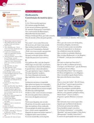 228 Unidade 5 // LUÍS DE CAMÕES
EDUCAÇÃO LITERÁRIA
Dedicatória
Constituição da matéria épica
11
Ouvi, que não vereis com vãs façanhas,
Fantásticas, fingidas, mentirosas,
Louvar os vossos, como nas estranhas
Musas, de engrandecer-se desejosas:
As verdadeiras vossas são tamanhas
Que excedem as sonhadas, fabulosas,
Que excedem Rodamonte e o vão Rugeiro
E Orlando13
, inda que fora verdadeiro.
12
Por estes vos darei um Nuno fero14
,
Que fez ao Rei e ao Reino tal serviço,
Um Egas e um Dom Fuas15
, que de Homero
A cítara par’ eles só cobiço;
Pois polos Doze Pares16
dar-vos quero
Os Doze de Inglaterra e o seu Magriço;
Dou-vos também aquele ilustre Gama,
Que para si de Eneias toma a fama.
13
Pois se a troco de Carlos17
, Rei de França,
Ou de César18
, quereis igual memória,
Vede o primeiro Afonso, cuja lança
Escura faz qualquer estranha glória;
E aquele19
que a seu Reino a segurança
Deixou, com a grande e próspera vitória;
Outro Joane20
, invicto cavaleiro;
O quarto e quinto Afonsos e o terceiro.
14
Nem deixarão meus versos esquecidos
Aqueles que nos Reinos lá da Aurora
Se fizeram por armas tão subidos,
Vossa bandeira sempre vencedora:
Um Pacheco fortíssimo21
e os temidos
Almeidas22
, por quem sempre o Tejo chora,
Albuquerque23
terríbil, Castro forte24
,
E outros em quem poder não teve a morte.
6
E vós, ó bem nascida segurança
Da Lusitana antiga liberdade,
E não menos certíssima esperança
De aumento da pequena Cristandade;
Vós, ó novo temor da Maura lança1
,
Maravilha fatal da nossa idade2
,
DadaaomundoporDeus,quetodoomande,
Pera do mundo a Deus dar parte grande;
7
Vós, tenro3
e novo ramo florecente
De ùa árvore, de Cristo4
mais amada
Que nenhua nascida no Ocidente,
Cesárea ou Cristianíssima chamada5
(Vede-o no vosso escudo, que presente
Vos amostra a vitória já passada6
,
Na qual vos deu por armas e deixou
As que Ele pera si na Cruz tomou);
8
Vós, poderoso Rei, cujo alto Império
O Sol, logo em nascendo, vê primeiro,
Vê-o também no meio do Hemisfério,
E quando dece o deixa derradeiro;
Vós, que esperamos7
jugo e vitupério
Do torpe Ismaelita8
cavaleiro,
Do Turco Oriental e do Gentio
Que inda bebe o licor do santo Rio9
:
9
Inclinai por um pouco a majestade
Que nesse tenro gesto vos contemplo,
Que já se mostra qual na inteira idade10
,
Quando subindo ireis ao eterno templo;
Os olhos da real benignidade
Ponde no chão: vereis um novo exemplo
De amor dos pátrios feitos valerosos,
Em versos divulgado numerosos11
.
10
Vereis amor da pátria, não movido
De prémio vil, mas alto e quási eterno;
Que não é prémio vil ser conhecido
Por um pregão do ninho meu paterno.
Ouvi: vereis o nome engrandecido
Daqueles de quem sois senhor superno12
,
E julgareis qual é mais excelente,
Se ser do mundo Rei, se de tal gente.
Costa Pinheiro, D. Sebastião, 1966 (pormenor).
1 Maura lança: exércitos mouros.
2 Maravilha fatal da nossa idade:
prodígio fixado pelo destino.
3 Tenro: jovem.
4 Novo ramo florecente / De ùa
árvore, de Cristo: dinastia dos reis
portugueses (cristãos).
5 Cesárea ou Cristianíssima cha-
mada: dos imperadores alemães
e dos reis franceses.
6 Vitória já passada: vitória na Bata-
lha de Ourique, quando
D. Afonso Henriques viu as cinco
chagas de Cristo, representadas
pelos cinco escudos na bandeira
nacional.
7 Que esperamos: que sejais.
8 Torpe Ismaelita: árabes.
9 Santo Rio: a água do rio Ganges,
rio sagrado da Índia.
10 Inteira idade: na força da vida.
11 Versos divulgado numerosos: versos
ritmados, cadenciados.
12 Superno: superior.
13 Rodamonte, Rugeiro / E Orlando:
personagens do Orlando Furioso,
de Ariosto.
14 Nuno fero: D. Nuno Álvares
Pereira.
15 Egas e um Dom Fuas: Egas Moniz,
aio de D. Afonso Henriques;
D. Fuas Roupinho, figura meio
lendária do século XII que derro-
tou os mouros várias vezes, até ser
por eles vencido.
16 Doze Pares: doze personagens da
Chanson de Roland.
17 Carlos: Carlos Magno.
18 César: Júlio César, conquistador
das Gálias.
19 Aquele: D. João I, vencedor de
Aljubarrota.
20 Joane: D. João II.
21 Pacheco fortíssimo: Duarte Pacheco
Pereira.
22 Temidos / Almeidas: D. Francisco
de Almeida e seu filho.
23 Albuquerque: Afonso de Albuquer-
que.
24 Castro forte: D. João de Castro.
PROFESSOR
Educação literária
14.2; 14.6; 14.7a; 14.11; 15.1;
15.2; 16.1.
Gramática
18.1; 19.1; 19.2; 19.4; 19.5.
Escrita
10.2 c; 11.1; 12.1; 12.2; 12.3;
12.4; 12.5; 13.1.
MC
 