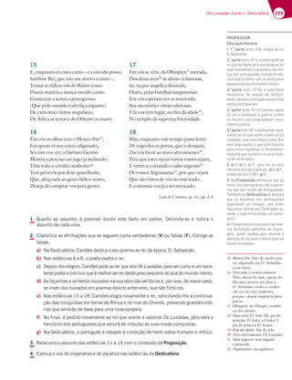 229
Os Lusíadas: Canto I, Dedicatória
17
Em vós se vêm, da Olímpica27
morada,
Dos dous avós28
as almas cá famosas;
ùa, na paz angélica dourada,
Outra, pelas batalhas sanguinosas.
Em vós esperam ver-se renovada
Sua memória e obras valerosas;
E lá vos têm lugar, no fim da idade29
,
No templo da suprema Eternidade.
18
Mas, enquanto este tempo passa lento
De regerdes os povos, que o desejam,
Dai vós favor ao novo atrevimento30
,
Pera que estes meus versos vossos sejam,
E vereis ir cortando o salso argento31
Os vossos Argonautas32
, por que vejam
Que são vistos de vós no mar irado,
E costumai-vos já a ser invocado.
Luís de Camões, op. cit., pp. 2-5
15
E,enquantoeuestescanto–eavósnãoposso,
Sublime Rei, que não me atrevo a tanto –,
Tomai as rédeas vós do Reino vosso:
Dareis matéria a nunca ouvido canto.
Comecem a sentir o peso grosso
(Que polo mundo todo faça espanto)
De exércitos e feitos singulares,
De África as terras e do Oriente os mares.
16
Em vós os olhos tem o Mouro frio25
,
Em quem vê seu exício afigurado;
Só com vos ver, o bárbaro Gentio
Mostra o pescoço ao jugo já inclinado;
Tétis todo o cerúleo senhorio26
Tem pera vós por dote aparelhado,
Que, afeiçoada ao gesto belo e tenro,
Deseja de comprar-vos pera genro.
25 Mouro frio: frio (de medo) por
ver afigurado em D. Sebastião
a sua ruína.
26 Tétis todo o cerúleo senhorio:
Tétis, deusa do mar, esposa do
Oceano, reserva em dote a
D. Sebastião «todo o cerúleo
(da cor do céu) senhorio,
porque «deseja comprá-lo para
genro».
27 Olímpica: de Olimpo, residên-
cia dos deuses.
28 Dous avós: D. João III, pai do
príncipe D. João, e Carlos V,
pai da princesa D. Joana.
29 Fim da idade: fim da vida.
30 Novo atrevimento: Os Lusíadas.
31 Salso argento: mar salgado
e prateado.
32 Argonautas: navegadores.
1. Quanto ao assunto, é possível dividir este texto em partes. Delimita-as e indica o
assunto de cada uma.
2. Classifica as afirmações que se seguem como verdadeiras (V) ou falsas (F). Corrige as
falsas.
a) Na Dedicatória, Camões dedica o seu poema ao rei da época, D. Sebastião.
b) Nas estâncias 6 a 8, o poeta exalta o rei.
c) Depois dos elogios, Camões pede ao rei que leia Os Lusíadas, para ver como é um exce-
lente poeta e concluir que é melhor ser rei deste povo pequeno do que do mundo inteiro.
d) As façanhas e os heróis louvados na sua obra são verídicos e, por isso, de maior valor,
ao invés dos louvados em poemas épicos anteriores, que são fictícios.
e) Nas estâncias 15 a 18, Camões elogia novamente o rei, solicitando-lhe a continua-
ção das conquistas em terras de África e no mar do Oriente, prevendo grandes vitó-
rias que servirão de base para uma nova epopeia.
f) No final, é pedido novamente ao rei que aceite e valorize Os Lusíadas, pois verá o
heroísmo dos portugueses que servirá de impulso às suas novas conquistas.
g) Na Dedicatória, o português é elevado à condição de herói sobre-humano e mítico.
3. Relaciona o assunto das estâncias 11 a 14 com o conteúdo da Proposição.
4. Explica o uso do imperativo e do vocativo nas estâncias da Dedicatória.
PROFESSOR
Educaçãoliterária
1. 1.a
parte7EFE  7A9;A3AD7;
D.Sebastião;
2.a
parte7EFE  ABA7F3B7673A
rei que se digne ler a sua epopeia, na
qual encontrará a grandeza dos fei-
tos dos portugueses, e poderá con-
cluir que é melhor ser rei deste povo
pequenodoquedomundointeiro;
3.a
parte7EFE   35363:7D†;
fantasioso da poesia da Antigui-
dade,Camõescontrapõeumoumais
heróisportugueses;
4.a
parte7EFE   3?Š7E3B73
ao rei a continuar a guerra contra
os mouros, para engrandecer nova-
menteapátria;
5.a
parte7EF  ABA7F3B767@AH3-
mente ao rei que aceite e valorize Os
Lusíadas, que reconheça o valor dos
seus argonautas, o que será impulso
para novas façanhas, e, ﬁnalmente,
explicitaqueopróprioreiserámaté-
riadecontoépico.
2. a) V; b) V; c)¦B3D3H7DAE3FAE
heroicos dos portugueses; d) V; e)¦
7EFv@5;3E 3 f)V;g)V.
3. Na Proposição aﬁrma-se que os
feitos dos portugueses são superio-
res aos dos heróis da Antiguidade.
Também na Dedicatória se declara
que as façanhas dos portugueses
superaram as antigas, que eram
fabulosas (literárias). Contrapõe-se,
ainda, a cada herói antigo um portu-
guês.
4.Oimperativoeovocativosãomar-
cas da função apelativa da lingua-
gem, sendo usados para chamar a
atenção do rei para a obra e para os
heróisretratados.
 