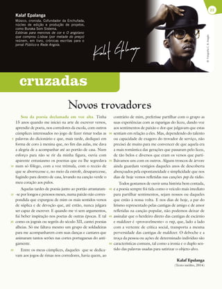 Novos trovadores
Sou da poesia declamada em voz alta. Tinha
15 anos quando me iniciei na arte de escrever versos,
aprendiz de poeta, nos corredores da escola, com outros
cúmplices interessados no jogo de fazer rimar todas as
palavras do dicionário e que, mais tarde, dediquei em
forma de coro à menina que, no fim das aulas, me dava
a alegria de a acompanhar até ao portão de casa. Num
esforço para não se rir da minha figura, ouvia com
aparente entusiasmo os poemas que eu lhe segredava
num só fôlego, com a voz trémula, com o receio de
que se aborrecesse e, no meio da estrofe, desaparecesse,
fugindo para dentro de casa, levando na canção verde o
meu coração aos pulos.
Aquelas tardes de poesia junto ao portão arrastaram-
-se por longos e penosos meses, numa paixão não corres-
pondida que expurgou de mim os mais sentidos versos
de súplica e de devoção que, até então, nunca julgara
ser capaz de escrever. E quando me vi sem argumentos,
fui beber inspiração nos poetas de outras épocas. E tal
como os jograis ou segréis do século XII, cantei poesias
alheias. Só me faltava mesmo um grupo de soldadeiras
para me acompanharem com suas danças e cantares que
animaram tantos serões nas cortes portuguesas do anti-
gamente.
Entre os meus cúmplices, daqueles que se dedica-
vam aos jogos de rimas nos corredores, havia quem, ao
contrário de mim, preferisse partilhar com o grupo as
suas experiências com as raparigas do liceu, dando voz
aos sentimentos de paixão e dor que julgavam que estas
sentiam em relação a eles. Mas, dependendo do talento
ou capacidade de exagero do trovador de serviço, não
precisei de muito para me convencer de que aquela era
a mais romântica das gerações que passaram pelo liceu,
de tão belos e diversos que eram os versos que parti-
lhávamos uns com os outros. Alguns troncos de árvore
ainda guardam vestígios daqueles anos de descoberta
abençoados pela espontaneidade e simplicidade que nos
dias de hoje vemos refletidas nas canções pop da rádio.
Todos gostamos de ouvir uma história bem contada,
e a poesia sempre foi tida como o veículo mais imediato
para partilhar sentimentos, sejam nossos ou daqueles
que estão à nossa volta. E nos dias de hoje, a par do
lirismo representado pelas cantigas de amigo e de amor
refletidas na canção popular, não podemos deixar de
assinalar que o herdeiro direto das cantigas de escárnio
e maldizer é «provavelmente» o rap, que, lado a lado
com a vertente de crítica social, transporta a mesma
perversidade das cantigas de maldizer. O deboche e a
troça da pessoa ou ações de determinado indivíduo são
características comuns, tal como a ironia e o duplo sen-
tido das palavras usadas para satirizar o objeto-alvo.
Kalaf Epalanga
(Texto inédito, 2014)
23
Kalaf Epalanga
Músico, cronista. Cofundador da Enchufada,
núcleo de edição e produção de projetos,
como Buraka Som Sistema.
Estórias para meninos de cor e O angolano
que comprou Lisboa (por metade do preço)
reúnem, em livro, crónicas escritas para o
jornal Público e Rede Angola.
©
Fotografia
C.
B.
Aragão
cruzadas
5
10
15
20
25
30
35
40
45
50
 