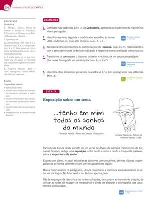 230 Unidade 5 // LUÍS DE CAMÕES
GRAMÁTICA
1. Com base nas estâncias 13 e 14 da Dedicatória, apresenta os hipónimos do hiperónimo
«herói português».
2. Identifica no verso seguinte o modificador apositivo do nome:
«Vós, poderoso rei, cujo alto Império» (ests. 8, v. 1).
3. Apresenta três constituintes do campo lexical de «realeza» (ests. 8 e 9), relacionando-o
com o tema dominante do texto e indicando a respetiva intencionalidade comunicativa.
4. Transforma os versos para o discurso indireto: «Inclinai por um pouco a majestade /
Que nesse tenro gesto vos contemplo» (ests. 9, vv. 1 e 2).
5. Identifica dois arcaísmos presentes na estância 17 e dois neologismos nas estâncias
16 e 18.
ESCRITA
Exposição sobre um tema
Partindo da leitura deste excerto de um verso de Álvaro de Campos (heterónimo de Fer-
nando Pessoa), redige uma exposição, entre cento e vinte e cento e cinquenta palavras,
sobre a importância do sonho.
Elabora um plano, no qual estabeleças objetivos comunicativos, definas tópicos, organi-
zando-os de forma coerente e com um encadeamento lógico.
Marca corretamente os parágrafos, utiliza conectores e mobiliza adequadamente os re-
cursos da língua. No final revê o teu texto e aperfeiçoa-o.
Não te esqueças de identificar as fontes utilizadas, de cumprir as normas de citação, de
utilizar as notas de rodapé (se necessário) e ainda de elaborar a bibliografia dos docu-
mentos consultados.
…tenho em mim
todos os sonhos
do mundo
Fernando Pessoa / Álvaro de Campos, «Tabacaria».
Reprodução do discurso
no discurso
p. 331
SIGA
Funções sintáticas
p. 324-325
SIGA
Arcaísmo e neologismo
p. 239
FI
Exposição sobre um tema
p. 311
SIGA
Almada Negreiros, Retrato de
Fernando Pessoa, 1935.
­KE?FDD@D
KF;FJFJJFE?FJ
;FDLE;F
PROFESSOR
Gramática
1. «Afonso», «Joane», Afonso III,
Afonso IV, Afonso V, «Pacheco»,
 D3@5;E5A67i?7;637E7G¹:A
«Albuquerque»,«Castro».
2.«poderosorei».
3. 3?BA7J;53¤)7;¥7EF H  
«Império¥7EF H  ¤majestade»
7EF   H    )735;A@3? E7 5A? A
tema da Dedicatória ao rei, com a
intençãopanegírica.
4. O poeta pediu ao rei que incli-
nasse por um pouco a majestade
quenaqueletenrogestolhecontem-
plava.
5. iD53€E?A 8†@;5A ¤dous» e
«ũa¥ @7AA9;E?A ¤fónico exício»,
«cerúleo»ou«argento».
Escrita
Sugestãodetópicos:
„deﬁniçãodesonho;
„o sonho como origem das conquis-
tas humanas (pessoais) e exem-
plos;
„o sonho como origem das conquis-
tas humanas (universais) e exem-
plos;
„aausênciadesonhoesuasimplica-
ções;
„3;?BADFv@5;373;@F7?BAD3;6367
dosonho.
 