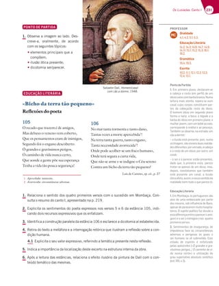 231
Os Lusíadas: Canto I
PONTO DE PARTIDA
1. Observa a imagem ao lado. Des-
creve-a, oralmente, de acordo
com os seguintes tópicos:
t
elementos principais que a
compõem;
tilusão ótica presente;
tdicotomia ser/parecer.
EDUCAÇÃO LITERÁRIA
«Bicho da terra tão pequeno»
Reflexões do poeta
105
O recado que trazem é de amigos,
Mas debaxo o veneno vem coberto,
Que os pensamentos eram de inimigos,
Segundo foi o engano descoberto.
Ó grandes e gravíssimos perigos,
Ó caminho de vida nunca certo,
Que aonde a gente põe sua esperança
Tenha a vida tão pouca segurança!
1. Relaciona o sentido dos quatro primeiros versos com o sucedido em Mombaça. Con-
sulta o resumo do canto I, apresentado na p. 219.
2. Explicita os sentimentos do poeta expressos nos versos 5 e 6 da estância 105, indi-
cando dois recursos expressivos que os enfatizam.
3. Identifica a construção paralela da estância 106 e esclarece a dicotomia aí estabelecida.
4. Retira do texto a metáfora e a interrogação retórica que ilustram a reflexão sobre a con-
dição humana.
4.1 Explicita o seu valor expressivo, referindo a temática presente nesta reflexão.
5. Indica a importância da localização deste excerto na estrutura interna da obra.
6. Após a leitura das estâncias, relaciona o efeito ilusório da pintura de Dalí com o con-
teúdo temático das mesmas.
Salvador Dalí, Homem/casal
com cão a dormir, 1948.
1 Apercebida: iminente.
2 Avorrecida: circunstâncias adversas.
106
No mar tanta tormenta e tanto dano,
Tantas vezes a morte apercebida1
!
Na terra tanta guerra, tanto engano,
Tanta necessidade avorrecida2
!
Onde pode acolher-se um fraco humano,
Onde terá segura a curta vida,
Que não se arme e se indigne o Céu sereno
Contra um bicho da terra tão pequeno?
Luís de Camões, op. cit., p. 27
PROFESSOR
Oralidade
4.1; 4.2; 5.1; 5.3.
Educação Literária
14.2; 14.3; 14.6; 14.7; 14.9;
14.11; 15.1; 15.2; 15.3; 16.1;
16.2.
Gramática
19.4; 19.5.
Escrita
10.2; 11.1; 12.1; 12.2; 12.3;
12.4; 13.1.
MC
PontodePartida
1. Em primeiro plano, destacam-se
a cabeça e rosto (em perﬁl) de um
idosocalvocombarbabranca.Numa
leitura mais atenta, repara-se num
casal cujos corpos constituem par-
F7E 63 5347{3 6A DAEFA 6A ;6AEA 
O homem idoso em segundo plano
forma o nariz, a boca, o bigode e a
barba do idoso em primeiro plano; a
mulher jovem, com um bebé ao colo,
corresponde à orelha e ao pescoço.
Também se observa, na estrada, um
cãoadormir;
– a ilusão está presente, pois, numa
sóimagem,sãovisíveisduasrealida-
67E6;87D7@F7EBADG?36A35347{3
e o rosto de um idoso; por outro, um
casal;
– o ser e o parecer estão presentes,
dado que, à primeira vista, parece
tratar-se apenas de um idoso, mas,
depois, constatamos que também
está presente um casal; a ilusão
óticaafeta,assim,onossosentidoda
realidade (nem tudo o que parece é).
EducaçãoLiterária
1. ?$A?43{3AEBADFG9G7E7EEyA
alvo de uma emboscada por parte
dos mouros, sob inﬂuência de Baco,
apesar de parecerem muito hospita-
leiros. O sujeito poético faz alusão a
essadiferençaentreoparecer(«ami-
gos») e o ser («inimigos») nos quatro
primeirosversos.
2. Sentimentos de insegurança, de
;?BAF~@5;3 8357 uE 5;D5G@EFv@5;3E
adversas e perigosas às quais o
ser humano se vê submetido. Este
estado de espírito é enfatizado
pelas apóstrofes («Ó grandes e gra-
H€EE;?AEB7D;9AE Ê53?;@:A67H;
da nunca certo») e utilização do
grau superlativo absoluto sintético
7EF  H 
 