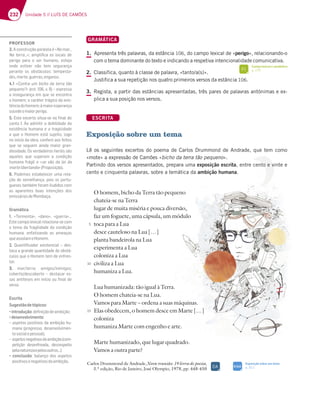 232 Unidade 5 // LUÍS DE CAMÕES
GRAMÁTICA
1. Apresenta três palavras, da estância 106, do campo lexical de «perigo», relacionando-o
com o tema dominante do texto e indicando a respetiva intencionalidade comunicativa.
2. Classifica, quanto à classe de palavra, «tanto/a(s)».
Justifica a sua repetição nos quatro primeiros versos da estância 106.
3. Regista, a partir das estâncias apresentadas, três pares de palavras antónimas e ex-
plica a sua posição nos versos.
ESCRITA
Exposição sobre um tema
Lê os seguintes excertos do poema de Carlos Drummond de Andrade, que tem como
«mote» a expressão de Camões «bicho da terra tão pequeno».
Partindo dos versos apresentados, prepara uma exposição escrita, entre cento e vinte e
cento e cinquenta palavras, sobre a temática da ambição humana.
O homem, bicho da Terra tão pequeno
chateia-se na Terra
lugar de muita miséria e pouca diversão,
faz um foguete, uma cápsula, um módulo
toca para a Lua
desce cauteloso na Lua […]
planta bandeirola na Lua
experimenta a Lua
coloniza a Lua
civiliza a Lua
humaniza a Lua.
Lua humanizada: tão igual à Terra.
O homem chateia-se na Lua.
Vamos para Marte – ordena a suas máquinas.
Elas obedecem, o homem desce em Marte […]
coloniza
humaniza Marte com engenho e arte.
Marte humanizado, que lugar quadrado.
Vamos a outra parte?
Carlos Drummond de Andrade,Nova reunião: 19 livros de poesia,
3.ª edição, Rio de Janeiro, José Olympio, 1978, pp. 448-450
5
10
15
Exposição sobre um tema
p. 311
SIGA
DA
Campo lexical e semântico
p. 175
FI
PROFESSOR
3. A construção paralela é «%A?3D¦
%3 F7DD3¦»; ampliﬁca os locais de
perigo para o ser humano, esteja
onde estiver não tem segurança
B7D3@F7 AE A4EFt5GAE F7?B7EF3-
des,morte,guerras,enganos.
4.1 «Contra um bicho da terra tão
pequeno?¥7EF  H ¬7JBD7EE3
a insegurança em que se encontra
o homem; o caráter trágico da exis-
tênciadohomem;àmaioresperança
sucedeomaiorperigo.
5. Este excerto situa-se no ﬁnal do
canto I. Ao admitir a debilidade da
existência humana e a tragicidade
a que o Homem está sujeito, logo
no início da obra, confere aos feitos
que se seguem ainda maior gran-
diosidade. Os verdadeiros heróis são
aqueles que superam a condição
humana frágil e «se vão da lei da
mortelibertando»(Proposição).
6. Podemos estabelecer uma rela-
ção de semelhança, pois os portu-
gueses também foram iludidos com
as aparentes boas intenções dos
7?;EEtD;AE67$A?43{3
Gramática
1. ¤+AD?7@F3¥ ¤63@A¥ ¤9G7DD3¥¦
Estecampolexicalrelaciona-secom
o tema da fragilidade da condição
humana, enfatizando as ameaças
queassolamoHomem.
2. Quantiﬁcador existencial – des-
taca a grande quantidade de obstá-
culos que o Homem tem de enfren-
tar.
3. ?3D F7DD3 3?;9AE ;@;?;9AE
5A47DFA 67E5A47DFA ¬ 67EF353D 7E
sas antíteses em início ou ﬁnal de
verso.
Escrita
Sugestãodetópicos:
“introdução67¹@;{yA673?4;{yA
“desenvolvimento
– aspetos positivos da ambição hu-
mana (progresso, desenvolvimen-
tosocialepessoal);
– aspetosnegativosdaambição(com-
petição desenfreada, desrespeito
B73@3FGD7L37B7AEAGFDAE¦
“ conclusão 433@{A 6AE 3EB7FAE
positivosenegativosdaambição.
 