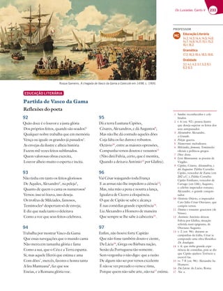233
Os Lusíadas: Canto V
Roque Gameiro, A chegada de Vasco da Gama a Calecute em 1498, c. 1900.
EDUCAÇÃO LITERÁRIA
Partida de Vasco da Gama
Reflexões do poeta
92
Quão doce é o louvor e a justa glória
Dos próprios feitos, quando são soados!1
Qualquer nobre trabalha que em memória
Vença ou iguale os grandes já passados2
.
As envejas da ilustre e alheia história
Fazem mil vezes feitos sublimados.
Quem valorosas obras exercita,
Louvor alheio muito o esperta e incita.
93
Não tinha em tanto os feitos gloriosos
De Aquiles, Alexandro3
, na peleja4
,
Quanto de quem o canta os numerosos5
Versos: isso só louva, isso deseja.
Os troféus de Milcíades, famosos,
Temístocles6
despertam só de enveja;
E diz que nada tanto o deleitava
Como a voz que seus feitos celebrava.
94
Trabalha por mostrar Vasco da Gama
Que essas navegações que o mundo canta
Não merecem tamanha glória e fama
Como a sua, que o Céu e a Terra espanta.
Si; mas aquele Herói que estima e ama
Com dões7
, mercês, favores e honra tanta
A lira Mantuana8
, faz que soe
Eneias, e a Romana glória voe.
95
Dá a terra Lusitana Cipiões,
Césares, Alexandros, e dá Augustos9
;
Mas não lhe dá contudo aqueles dões
Cuja falta os faz duros e robustos.
Octávio10
, entre as maiores opressões,
Compunha versos doutos e venustos11
(Não dirá Fúlvia, certo, que é mentira,
Quando a deixava António12
por Glafira).
96
Vai César sojugando toda França
E as armas não lhe impedem a ciência13
;
Mas, nùa mão a pena e noutra a lança,
Igualava de Cícero a eloquência.
O que de Cipião se sabe e alcança
É nas comédias grande experiência14
.
Lia Alexandro a Homero de maneira
Que sempre se lhe sabe à cabeceira15
.
97
Enfim, não houve forte Capitão
Que não fosse também douto e ciente,
Da Lácia16
, Grega ou Bárbara nação,
Senão da Portuguesa tão somente.
Sem vergonha o não digo: que a razão
De algum não ser por versos excelente
É não se ver prezado o verso e rima,
Porque quem não sabe arte, não na17
estima.
1 Soados: reconhecidos e cele-
brados.
2 v. 4 (est. 92): pessoa ilustre
que deseja superar os feitos dos
seus antepassados.
3 Alexandro: Alexandre,
o Grande.
4 Peleja: guerra.
5 Numerosos: melodiosos.
6 Milcíades, famosos, Temístocles:
oficiais e políticos gregos.
7 Dões: dons.
8 Lira Mantuana: as poesias de
Virgílio.
9 Cipiões, Césares, Alexandros, e
dá Augustos: Públio Cornélio
Cipião, vencedor de Zama (em
202 a.C.); Públio Cornélio
Cipião Emiliano, vencedor de
Cartago (em 146); Augusto,
o célebre imperador romano;
Alexandre, o grande conquis-
tador.
10 Octávio: Otávio, o imperador
Caio Júlio César Otaviano, que
compôs versos.
11 Doutos e venustos: graciosos (de
Vénus).
12 António: António deixou
Fúlvia por Glafira, situação
referida num epigrama, de
Otaviano Augusto.
13 v. 2 (est. 96): durante as
campanhas da Gália, César ia
compondo uma obra filosófica:
De Analogia.
14 v. 6: que tinha grande expe-
riência de comédias, pois se diz
que Cipião ajudava Terêncio a
escrevê-las.
15 vv. 7-8 (est. 96): Alexandre lia
Homero.
16 Da Lácia: do Lácio, Roma.
17 Na: a.
PROFESSOR
Educação Literária
14.2; 14.3; 14.4; 14.5; 14.6;
14.7; 14.9; 14.11; 15.1; 15.2;
16.1; 16.2.
Gramática
17.3; 18.3; 18.4; 18.5; 19.6.
Oralidade
3.1; 4.1; 4.2; 5.1; 5.3; 6.1;
6.2; 6.3.
MC
 
