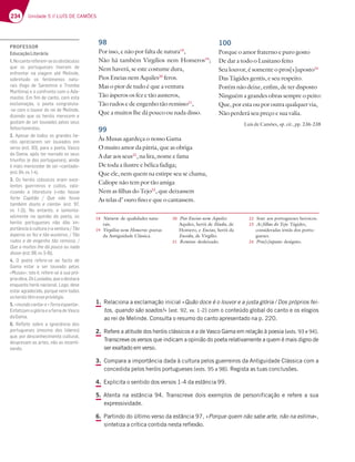 234 Unidade 5 // LUÍS DE CAMÕES
98
Por isso, e não por falta de natura18
,
Não há também Virgílios nem Homeros19
;
Nem haverá, se este costume dura,
Pios Eneias nem Aquiles20
feros.
Mas o pior de tudo é que a ventura
Tão ásperos os fez e tão austeros,
Tão rudos e de engenho tão remisso21
,
Que a muitos lhe dá pouco ou nada disso.
99
Às Musas agardeça o nosso Gama
O muito amor da pátria, que as obriga
A dar aos seus22
, na lira, nome e fama
De toda a ilustre e bélica fadiga;
Que ele, nem quem na estirpe seu se chama,
Calíope não tem por tão amiga
Nem as filhas do Tejo23
, que deixassem
As telas d’ ouro fino e que o cantassem.
100
Porque o amor fraterno e puro gosto
De dar a todo o Lusitano feito
Seu louvor, é somente o pros[s]uposto24
Das Tágides gentis, e seu respeito.
Porém não deixe, enfim, de ter disposto
Ninguém a grandes obras sempre o peito:
Que, por esta ou por outra qualquer via,
Não perderá seu preço e sua valia.
Luís de Camões, op. cit., pp. 236-238
1. Relaciona a exclamação inicial «Quão doce é o louvor e a justa glória / Dos próprios fei-
tos, quando são soados!» (est. 92, vv. 1-2) com o conteúdo global do canto e os elogios
ao rei de Melinde. Consulta o resumo do canto apresentado na p. 220.
2. Refere a atitude dos heróis clássicos e a de Vasco Gama em relação à poesia (ests. 93 e 94).
Transcreve os versos que indicam a opinião do poeta relativamente a quem é mais digno de
ser exaltado em verso.
3. Compara a importância dada à cultura pelos guerreiros da Antiguidade Clássica com a
concedida pelos heróis portugueses (ests. 95 a 98). Regista as tuas conclusões.
4. Explicita o sentido dos versos 1-4 da estância 99.
5. Atenta na estância 94. Transcreve dois exemplos de personificação e refere a sua
expressividade.
6. Partindo do último verso da estância 97, «Porque quem não sabe arte, não na estima»,
sintetiza a crítica contida nesta reflexão.
18 Natura: de qualidades natu-
rais.
19 Virgílios nem Homeros: poetas
da Antiguidade Clássica.
20 Pios Eneias nem Aquiles:
Aquiles, herói de Ilíada, de
Homero, e Eneias, herói da
Eneida, de Virgílio.
21 Remisso: desleixado.
22 Seus: aos portugueses heroicos.
23 As filhas do Tejo: Tágides,
consideradas irmãs dos portu-
gueses.
24 Pros[s]uposto: desígnio.
PROFESSOR
EducaçãoLiterária
1.Nocantoreferem-seosobstáculos
que os portugueses tiveram de
7@8D7@F3D @3 H;397? 3F| $7;@67
sobretudo os fenómenos natu-
rais (fogo de Santelmo e Tromba
$3D€F;?37A5A@8DA@FA5A?Ai63-
mastor. Em ﬁm de canto, com esta
exclamação, o poeta congratula-
E75A?AAGHAD6AD7;67$7;@67
dizendo que os heróis merecem e
gostam de ser louvados pelos seus
feitoshonestos.
2. Apesar de todos os grandes he-
róis apreciarem ser louvados em
H7DEA7EF B3D3ABA7F3-3E5A
da Gama, após ter narrado os seus
triunfos (e dos portugueses), ainda
é mais merecedor de ser «cantado»
7EF HH   
3. Os heróis clássicos eram exce-
lentes guerreiros e cultos, valo-
rizando a literatura («não houve
8ADF7 3B;FyA  (G7 @yA 8AEE7
também douto e ciente¥ 7EF  
HH    %A 7@F3@FA 7 3?7@F3-
velmente na opinião do poeta, os
heróis portugueses não dão im-
BADFv@5;3u5GFGD3¤3H7@FGD3 +yA
tEB7DAEAE87L7FyA3GEF7DAE +yA
DG6AE7677@97@:AFyAD7?;EEA 
Que a muitos lhe dá pouco ou nada
disso¥7EF HH  
4. O poeta refere-se ao facto de
Gama estar a ser louvado pelas
¤$GE3E¥;EFA|D787D7 E7uEG3BD†-
priaobra,OsLusíadas,queodestaca
enquanto herói nacional. Logo, deve
estar agradecido, porque nem todos
osheróistêmesseprivilégio.
5.«mundocanta»e«Terraespanta».
EnfatizamaglóriaeafamadeVasco
daGama.
6. )7º7F7 EA4D7 3 ;9@ADv@5;3 6AE
portugueses (mesmo dos líderes)
que, por desconhecimento cultural,
desprezam as artes, não as incenti-
vando.
 