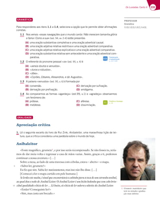 235
Os Lusíadas: Canto V
GRAMÁTICA
Para responderes aos itens 1.1 a 1.4, seleciona a opção que te permite obter afirmações
corretas.
1.1 Nos versos «essas navegações que o mundo canta / Não merecem tamanha glória
e fama / Como a sua» (est. 94, vv. 2-4) estão presentes
(A) uma oração substantiva completiva e uma oração adverbial causal.
(B) uma oração adjetiva relativa restritiva e uma oração adverbial comparativa.
(C) uma oração adjetiva relativa explicativa e uma oração adverbial comparativa.
(D) uma oração substantiva relativa sem antecedente e uma oração adverbial com-
parativa.
1.2 O referente do pronome pessoal «os» (est. 95, v. 4) é
(A) «versos doutos e venustos».
(B) «duros e robustos».
(C) «dões».
(D) «Cipiões, Césares, Alexandros, e dá Augustos».
1.3 A palavra «venustos» (est. 95, v. 6) é formada por
(A) conversão.
(B) derivação por prefixação.
(C) derivação por sufixação.
(D) amálgama.
1.4 Ao compararmos as formas «agardeça» (est.99, v.1) e «agradeça» observarmos
um fenómeno de:
(A) prótese.
(B) metátese.
(C) aférese.
(D) dissimilação.
ORALIDADE
Apreciação crítica
1. Lê o seguinte excerto do livro de Rui Zink, Anibaleitor, uma maravilhosa lição de lei-
tura, que a crítica considerou uma parábola sobre o mundo de hoje.
Anibaleitor
«Foste magnífico, grumete1
, e por isso serás recompensado. Se não fosses tu, tería-
mos de dar meia-volta e regressar a casa de mãos vazias. Assim, graças a ti, podemos
continuar a nossa aventura.» […]
Sobre a mesa, ao lado de uma travessa com cebolas, estava – aberto – o mapa.
«Sabes ler, grumete?»
Eu fiz que sim. Sabia ler maizoumenos, mas isso não lhe disse. […]
[Comecei a ler o mapa curtido em pele humana:]
Selerdesestemaba,ésinalqueencontrásteisocabinhoparaatocadeumestranhoanibal,
aoqualdouonobedeAnibalLeitor.OAnibalLeitoréumbichobedonhoquetemcobobrin-
cibalqualidadeobíciodeler…Lêbuito,sóobíciodelersuberaoabetitedoAnibalLeitor.
«Então? Conseguiste ler?»
«Sim, mas custa um bocado.»
5
10
1 Grumete: marinheiro que
tem na armada a gradua-
ção mais inferior.
Fonética e fonologia
p. 38
FI
Coordenação
e subordinação
p. 327-328
SIGA
PROFESSOR
Gramática
1.1(B);1.2(D);1.3(C);1.4(B);
 