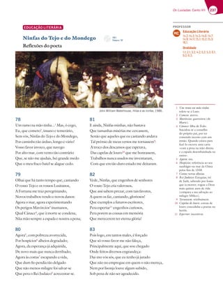 237
Os Lusíadas: Canto VII
1 Um ramo na mão tinha:
refere-se a Luso.
2 Cometo: atrevo.
3 Mavórcios: guerreiros (de
Marte).
4 Cánace: filha de Éolo.
Suicidou-se a conselho
do próprio pai, por ter
cometido incesto com um
irmão. Quando estava para
fazê-lo escreve uma carta
«com a pena na mão direita
e a espada desembainhada na
outra».
5 Agora: ora.
6 Hospícios: referência ao seu
naufrágio no mar da China
pelos fins de 1558.
7 Costas: terras alheias.
8 Rei Judaico: Ezequias, rei
de Judá, sabendo por Isaías
que ia morrer, rogou a Deus
mais quinze anos de vida
(compara a sua salvação ao
milagre bíblico).
9 Tornassem: retribuíssem.
10 Capelas de louro: coroas de
louro concedidas a poetas ou
heróis.
11 Espertar: incentivar.
EDUCAÇÃO LITERÁRIA
Ninfas do Tejo e do Mondego
Reflexões do poeta
78
Um ramo na mão tinha...1
Mas, ó cego,
Eu, que cometo2
, insano e temerário,
Sem vós, Ninfas do Tejo e do Mondego,
Por caminho tão árduo, longo e vário!
Vosso favor invoco, que navego
Por alto mar, com vento tão contrário
Que, se não me ajudais, hei grande medo
Que o meu fraco batel se alague cedo.
79
Olhai que há tanto tempo que, cantando
O vosso Tejo e os vossos Lusitanos,
A Fortuna me traz peregrinando,
Novos trabalhos vendo e novos danos:
Agora o mar, agora experimentando
Os perigos Mavórcios3
inumanos,
Qual Cánace4
, que à morte se condena,
Nùa mão sempre a espada e noutra a pena;
80
Agora5
, com pobreza avorrecida,
Por hospícios6
alheios degradado;
Agora, da esperança já adquirida,
De novo mais que nunca derribado;
Agora às costas7
escapando a vida,
Que dum fio pendia tão delgado
Que não menos milagre foi salvar-se
Que pera o Rei Judaico8
acrecentar-se.
81
E ainda, Ninfas minhas, não bastava
Que tamanhas misérias me cercassem,
Senão que aqueles que eu cantando andava
Tal prémio de meus versos me tornassem9
:
A troco dos descansos que esperava,
Das capelas de louro10
que me honrassem,
Trabalhos nunca usados me inventaram,
Com que em tão duro estado me deitaram.
82
Vede, Ninfas, que engenhos de senhores
O vosso Tejo cria valerosos,
Que assi sabem prezar, com tais favores,
A quem os faz, cantando, gloriosos!
Que exemplos a futuros escritores,
Pera espertar11
engenhos curiosos,
Pera porem as cousas em memória
Que merecerem ter eterna glória!
83
Pois logo, em tantos males, é forçado
Que só vosso favor me não faleça,
Principalmente aqui, que sou chegado
Onde feitos diversos engrandeça:
Dai-mo vós sós, que eu tenho já jurado
Que não no empregue em quem o não mereça,
Nem por lisonja louve algum subido,
Sob pena de não ser agradecido.
John William Waterhouse, Hilas e as ninfas, 1986.
CD 1
Faixa n.o
37
PROFESSOR
Educação Literária
14.2; 14.3; 14.5; 14.6; 14.7;
14.9; 14.11; 15.1; 15.2; 15.3;
16.1.
Oralidade
1.1; 2.1; 3.2; 4.2; 5.2; 5.3; 6.1;
6.2; 6.3.
MC
 