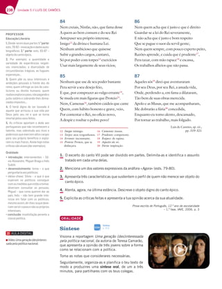238 Unidade 5 // LUÍS DE CAMÕES
1. O excerto do canto VII pode ser dividido em partes. Delimita-as e identifica o assunto
tratado em cada uma delas.
2. Menciona um dos valores expressivos da anáfora «Agora» (ests. 79-80).
3. Apresenta três características que sustentem o perfil de quem não merece ser objeto do
canto épico.
4. Atenta, agora, na última estância. Descreve o objeto digno do canto épico.
5. Explicita as críticas feitas e apresenta a tua opinião acerca da sua atualidade.
Prova escrita de Português, 12.º ano de escolaridade
– 1.ª fase, IAVE, 2006, p. 3
ORALIDADE
Síntese
Visiona a reportagem Uma geração (des)interessada
pela política nacional, da autoria de Teresa Camarão,
que apresenta a opinião de três jovens sobre a forma
como se relacionam com a política.
Toma as notas que considerares necessárias.
Seguidamente, organiza-as e planifica o teu texto de
modo a produzires uma síntese oral, de um a três
minutos, para partilhares com os teus colegas.
84
Nem creiais, Ninfas, não, que fama desse
A quem ao bem comum e do seu Rei
Antepuser seu próprio interesse,
Imigo12
da divina e humana Lei.
Nenhum ambicioso que quisesse
Subir a grandes cargos, cantarei,
Só por poder com torpes13
exercícios
Usar mais largamente de seus vícios;
85
Nenhum que use de seu poder bastante
Pera servir a seu desejo feio,
E que, por comprazer ao vulgo errante14
,
Se muda em mais figuras que Proteio15
.
Nem, Camenas16
, também cuideis que cante
Quem, com hábito honesto e grave, veio,
Por contentar o Rei, no ofício novo,
A despir e roubar o pobre povo!
86
Nem quem acha que é justo e que é direito
Guardar-se a lei do Rei severamente,
E não acha que é justo e bom respeito
Que se pague o suor da servil gente;
Nem quem sempre, com pouco experto peito,
Razões aprende, e cuida que é prudente17
,
Pera taxar, com mão rapace18
e escassa,
Os trabalhos alheios que não passa.
87
Aqueles sós19
direi que aventuraram
Por seu Deus, por seu Rei, a amada vida,
Onde, perdendo-a, em fama a dilataram,
Tão bem de suas obras merecida.
Apolo e as Musas, que me acompanharam,
Me dobrarão a fúria20
concedida,
Enquanto eu tomo alento, descansado,
Por tornar ao trabalho, mais folgado.
Luís de Camões, op. cit.,
pp. 319-321
12 Imigo: inimigo.
13 Torpes: atos vergonhosos.
14 Errante: inconstante.
15 Proteio: Proteu, que se
disfarçava.
16 Camenas: musas.
17 Prudente: competente.
18 Rapace: de rapina.
19 Aqueles sós: só.
20 Fúria: inspiração.
Síntese
p. 313
SIGA
PROFESSOR
EducaçãoLiterária
1.;H;67 E77?6G3EB3DF7E1.a
parte:
7EFE  ¬;@HA53{yA7636AE3GFA-
biográﬁcos; 2.a
parte7EFE  ¬
objetodocantoépico.
2. 'AD 7J7?BA 3 CG3@F;6367 7
variedade de experiências negati-
vas vivenciadas; a diversidade de
5;D5G@EFv@5;3EFDt9;53E3E8G93L7E
7EB7D3@{3E¦
3. Quem põe os seus interesses e
ambições pessoais à frente dos do
reino; quem infringe as leis do cato-
licismo ou direito humano; quem
roubaeexploraopovo,nãopagandoo
justo salário e cobrando-lhes dema-
siadosimpostos...
4. O herói digno de ser louvado é
aquele que arriscou a sua vida por
Deus pelo seu rei e que se torna
imortalpelosseusfeitos.
5. As críticas apontam o dedo aos
portugueses que não reconhecem o
talento, mas sobretudo aos ricos e
poderososqueexercemaltoscargos
para seu próprio benefício e explo-
ram os mais fracos. Ainda hoje estas
críticassãoatuais(darexemplos).
Oralidade
„ JOTSPEUkiP ;@F7DH7@;7@F7E ¬ *€-
H;3i7J3@6D7$;9G7D3937 @~E
*G4F;
“ desenvolvimento F7?3 ¬ A CG7
perguntariaaospolíticos;
“;67;3E 5:3H7*€H;3¬ACG7|CG7
esperam os políticos conseguir
comasmedidasqueestãoatomar,
deveriam consultar as pessoas;
$;9G7¬CG7DG?ACG7D7?63D3A
país; Inês – não tem grande inte-
resse em falar com os políticos;
mesmoassim,dir-lhes-iaquedeve-
riamserviropovoenãoospróprios
interesses;
“conclusão;@E3F;E83{yAB7D3@F73
classepolítica.
▪ Vídeo Uma geração (des)interes-
sada pela política nacional.
 