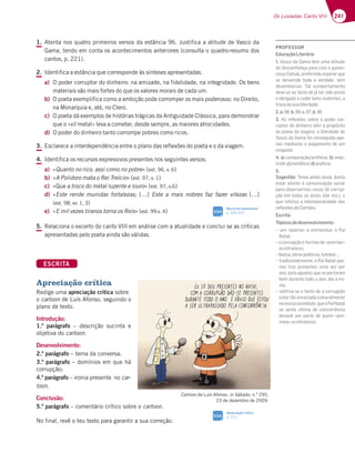 241
Os Lusíadas: Canto VIII
1. Atenta nos quatro primeiros versos da estância 96. Justifica a atitude de Vasco da
Gama, tendo em conta os acontecimentos anteriores (consulta o quadro-resumo dos
cantos, p. 221).
2. Identifica a estância que corresponde às sínteses apresentadas.
a) O poder corruptor do dinheiro: na amizade, na fidelidade, na integridade. Os bens
materiais são mais fortes do que os valores morais de cada um.
b) O poeta exemplifica como a ambição pode corromper os mais poderosos: no Direito,
na Monarquia e, até, no Clero.
c) O poeta dá exemplos de histórias trágicas da Antiguidade Clássica, para demonstrar
que o «vil metal» leva a cometer, desde sempre, as maiores atrocidades.
d) O poder do dinheiro tanto corrompe pobres como ricos.
3. Esclarece a interdependência entre o plano das reflexões do poeta e o da viagem.
4. Identifica os recursos expressivos presentes nos seguintes versos:
a) «Quanto no rico, assi como no pobre» (est. 96, v. 6)
b) «A Polidoro mata o Rei Treício» (est. 97, v. 1)
c) «Que a troco do metal luzente e louro» (est. 97, v.6)
d) «Este rende munidas fortalezas; […] Este a mais nobres faz fazer vilezas […]
(est. 98, vv. 1, 3)
e) «E mil vezes tiranos torna os Reis» (est. 99 v. 4)
5. Relaciona o excerto do canto VIII em análise com a atualidade e conclui se as críticas
apresentadas pelo poeta ainda são válidas.
ESCRITA
Apreciação crítica
Redige uma apreciação crítica sobre
o cartoon de Luís Afonso, seguindo o
plano de texto.
Introdução:
1.º parágrafo – descrição sucinta e
objetiva do cartoon.
Desenvolvimento:
2.º parágrafo – tema da conversa;
3.º parágrafo – domínios em que há
corrupção;
4.º parágrafo – ironia presente no car-
toon.
Conclusão:
5.º parágrafo – comentário crítico sobre o cartoon.
No final, revê o teu texto para garantir a sua correção.
Cartoon de Luís Afonso, in Sábado, n.º 295,
23 de dezembro de 2009.
Apreciação crítica
p. 312
SIGA
Recursos expressivos
p. 334-335
SIGA
PROFESSOR
EducaçãoLiterária
1. Vasco da Gama tem uma atitude
de desconﬁança para com o ganan-
cioso Catual, preferindo esperar que
se desvende toda a verdade, sem
desembarcar. Tal comportamento
deve-se ao facto de já ter sido preso
e obrigado a ceder bens materiais, a
trocodasualiberdade.
2.a.b.c.d.
3. As reﬂexões sobre o poder cor-
ruptor do dinheiro vêm a propósito
6AB3@A63H;397?3;47D636767
Vasco da Gama foi conseguida ape-
nas mediante o pagamento de um
resgaste.
4. a)5A?B3D3{yA 3@F€F7E7b) anás-
trofe;c)metáfora;d)anáfora.
5.
Sugestão+7?33;@633FG343EF3
estar atento à comunicação social
para observarmos casos de corrup-
ção em todas as áreas (dar exs.), o
que reforça a intemporalidade das
reﬂexõesdeCamões.
Escrita
Tópicosdedesenvolvimento:
– um repórter a entrevistar o Pai
Natal;
– a corrupção e formas de «premiar»
osinfratores;
¬43@53A4D3EB‹4;53E8GF74A¦
– tradicionalmente, o Pai Natal ape-
nas traz presentes uma vez por
ano, para aqueles que se portaram
bem durante todo o ano; daí a iro-
nia;
– satiriza-se o facto de a corrupção
estar tão enraizada culturalmente
nanossasociedade,queoPaiNatal
se sente vítima de concorrência
desleal por parte de quem «pre-
meia»osinfratores.
 