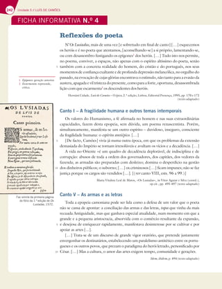 242 Unidade 5 // LUÍS DE CAMÕES
FICHA INFORMATIVA N.O
4
Reflexões do poeta
N’Os Lusíadas, mais de uma vez [e sobretudo em final de canto] […] esquecemos
os heróis e é no poeta que atentamos, [aconselhando-se] a si próprio, lamentando-se,
ou com desassombro fustigando os epígones1
dos heróis. […] Tudo isto nos permite,
no poema, conviver, a espaços, não apenas com o espírito altíssimo do poeta, senão
também com a concreta realidade do homem, do cristão e do português, nos seus
momentos de confiança exaltante e de profunda depressão melancólica, no orgulho do
passado, na evocação de cujas glórias encontrava o estímulo, não tanto para a evasão da
austera, apagada e vil tristeza do presente, como para a forte, oportuna, desassombrada
lição com que escarmenta2
os descendentes dos heróis.
Hernâni Cidade, Luís de Camões – O épico, 2.ª edição, Lisboa, Editorial Presença, 1995, pp. 170 e 172
(texto adaptado)
Canto I – A fragilidade humana e outros temas intemporais
Os valores do Humanismo, a fé afirmada no homem e nas suas extraordinárias
capacidades, fazem desta epopeia, sem dúvida, um poema renascentista. Porém,
simultaneamente, manifesta-se um outro espírito – duvidoso, inseguro, consciente
da fragilidade humana: o espírito antiépico. […]
[De facto, Camões] vivia já numa outra época, em que os problemas da extensão
demasiada do Império se tornam irresolúveis e avultam os vícios e a decadência. […]
A vida no Oriente «é um quadro de decadência deplorável, de indisciplina e de
corrupção: abusos de toda a ordem dos governadores, dos capitães, dos vedores da
fazenda; as armadas são preparadas com desleixo; domina o desperdício na gestão
dos dinheiros públicos; o suborno; […] os criminosos […] ficam impunes; não se faz
justiça porque os cargos são vendidos […]. [(ver canto VIII, ests. 96 a 99.)]
Maria Vitalina Leal de Matos, «Os Lusíadas», in Vítor Aguiar e Silva (coord.),
op.cit., pp. 495-497 (texto adaptado)
Canto V – As armas e as letras
Toda a epopeia camoniana pode ser lida como a defesa de um valor que o poeta
não se cansa de apontar: a conciliação das armas e das letras, topos que vinha da mais
recuada Antiguidade, mas que ganhava especial atualidade, num momento em que a
grande e a pequena aristocracia, absorvida com o comércio resultante da expansão,
e desejosa de enriquecer rapidamente, manifestava desinteresse por se cultivar e por
apoiar as artes [...].
[…] Trata-se de um discurso de grande vigor oratório, que pretende justamente
envergonhar os destinatários, estabelecendo um paralelismo antitético entre os portu-
gueses e os outros povos, que prezam o paradigma do herói letrado, personificado por
César. […] Mas a cultura, o amor das artes exigem tempo, comunidade e gerações.
Idem, ibidem, p. 494 (texto adaptado)
Fac-símile da primeira página
do fólio da 1.ª edição de Os
Lusíadas, 1572.
1 Epígones: geração anterior.
2 Escarmenta: repreende,
critica.
5
10
5
10
5
 