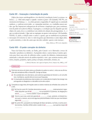 243
Ficha informativa
Canto VII – Invocação e lamentação do poeta
[Além dos traços autobiográficos e do ideal de] conciliação [entre] as armas e as
letras […], «Nùa mão sempre a espada e noutra a pena» (Os Lusíadas, VII.79), em
momentos de balanço, […] a cólera perante a ingratidão d’«aqueles que eu cantando
andava», a «pobreza avorrecida», as «tamanhas misérias», os «trabalhos nunca usa-
dos» que lhe impuseram enfraquecem de tal forma a inspiração que, para continuar,
tem de pedir novo favor às Musas. A paragem, e a avaliação que faz daqueles que são
objeto do canto, leva-o a estabelecer um critério de seleção dos protagonistas: «[...]
que eu tenho já jurado / Que não no empregue em quem o não mereça» (Os Lusíadas,
VII.83). E, assim, a relação entre o canto e a gente, que se estabelecera na primeira
invocação (I.5) inverte-se: não é o valor da gente que determina o canto digno dele;
é, pelo contrário, o valor do canto que não deve admitir «quem o não mereça».
Idem, ibidem, p. 495 (texto adaptado)
Canto VIII – O poder corruptor do dinheiro
Vasco da Gama fica retido, na Índia, pelo Catual e só é libertado a troco de
«fazenda» (produtos ou dinheiro). A propósito deste e outros factos, Camões apro-
veita para fazer uma série de reflexões sobre o poder do dinheiro, insistentemente
animizado e criticado através da anáfora repetitiva «este», que ocasiona mortes, adul-
térios, traições, perjúrios, raptos, justiça corrupta, inimizades, tiranias, etc.
J. Oliveira Macêdo, Sob o signo do Império, Porto, Edições Asa, 2002, p. 187
CONSOLIDA
1. Partindo da leitura do texto sobre as reflexões do poeta no canto I, indica se as afirma-
ções são verdadeiras (V) ou falsas (F). Corrige as falsas.
a) Os Lusíadas são uma obra épica, pois valoriza a grandeza do Homem e, em simultâ-
neo, é antiépica, quando denuncia as suas fraquezas.
b) A irresolução de problemas relacionados com a extensão do Império faz emergir nos
portugueses os desgostos e a decadência de vária ordem.
2. Completa as seguintes afirmações sobre os textos relativos às reflexões dos cantos VII
e VIII.
2.1 No final do canto VII, Camões demonstra a sua a) relativamente à ingra-
tidão daqueles que ele b) na sua epopeia e à pobreza, às desgraças e
aos c) «nunca usados» a que o obrigaram.
2.2 Conclui que o seu canto tem grande a) e que, portanto, só deverá lou-
var quem o merece, excluindo algumas personalidades históricas que manifestam
alguns b) .
2.3 No canto VIII, a propósito da libertação de Vasco da Gama, na Índia, e outros acon-
tecimentos, Camões reflete sobre o poder do a) que apenas origina b)
.
5
10
5
PROFESSOR
Leitura
7.1; 7.2; 7.4; 8.1.
Educação Literária
14.3; 15.1; 15.2.
MC
Consolida
1.a)V;b)H€5;AE
2.1 a) cólera; b) AGH3 9AD;¹53 c)
«trabalhos».
2.2a)valor;b)vícios.
2.3a)dinheiro; b)desgraças.
PowerPoint
Ficha informativa n.o
4
 