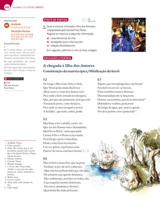 244 Unidade 5 // LUÍS DE CAMÕES
PONTO DE PARTIDA
1. Ouve a música intitulada «Ilha dos Amores»,
interpretada pela banda Polo Norte.
Regista em tópicos a seguinte informação:
a) características da ilha;
b) sensações que a ilha suscita;
c) relação título/assunto.
Em seguida, partilha-a com os teus colegas.
EDUCAÇÃO LITERÁRIA
A chegada à Ilha dos Amores
Constituição da matéria épica/Mitificação do herói
52
De longe a Ilha viram, fresca e bela,
Que Vénus pelas ondas lha levava
(Bem como o vento leva branca vela)
Pera onde a forte armada se enxergava;
Que, por que não passassem, sem que nela
Tomassem porto, como desejava,
Pera onde as naus navegam a movia
A Acidália1
, que tudo, enfim, podia.
53
Mas firme a fez e imóbil, como2
viu
Que era dos Nautas vista e demandada,
Qual ficou Delos3
, tanto que pariu
Latona Febo e a Deusa à caça usada.
Pera lá logo a proa o mar abriu,
Onde a costa fazia ùa enseada
Curva e quieta, cuja branca areia
Pintou4
de ruivas conchas Citereia5
. […]
66
Mas os fortes mancebos, que na praia
Punham os pés, de terra cobiçosos
(Que não há nenhum deles que não saia),
De acharem caça agreste desejosos,
Não cuidam que, sem laço ou redes, caia
Caça naqueles montes deleitosos,
Tão suave, doméstica e benina6
,
Qual ferida lha tinha já Ericina7
.
67
Alguns, que em espingardas e nas bestas8
Pera ferir os cervos9
, se fiavam,
Pelos sombrios matos e florestas
Determinadamente se lançavam;
Outros, nas sombras, que de as altas sestas10
Defendem a verdura, passeavam
Ao longo da água, que, suave e queda,
Por alvas pedras corre à praia leda11
.
1 Acidália: Vénus.
2 Como: quando.
3 Delos: ilha errante que se tor-
nou firme quando nela Latona
deu à luz Apolo (Febo) e Diana
(deusa da caça).
4 Pintou: matizou.
5 Citereia: Vénus.
6 Benina: benigna.
7 v. 8 (est. 66): Vénus tinha
«ferido» a caça; por isso apre-
sentava-se «suave, doméstica e
benina».
8 Bestas: arcos.
9 Cervos: veados.
10 Altas sestas: calor ardente do
Sol.
11 Leda: alegre.
CD 1
Faixa n.o
38
PROFESSOR
Oralidade
1.1; 1.3; 1.4; 4.1; 5.1; 5.3.
Educação Literária
14.2; 14.3; 14.4; 14.5; 14.6;
14.7; 14.9; 14.11; 15.1; 15.2;
15.3; 16.1; 16.2.
MC
PontodePartida
1.
a) «o tempo parou»; as «cores do
céu», de tão belas, não se conse-
guem reproduzir; rodeada pelo mar;
milcores;vulcãoinativonummonte.
b) Lugar paradisíaco que suscita
calma,harmoniaebeleza.
c)Títulosugerelugaridílicopropício
ao amor («vem comigo» e «leva-me
contigo»).
Link
Ilha dos Amores,
Polo Norte
 