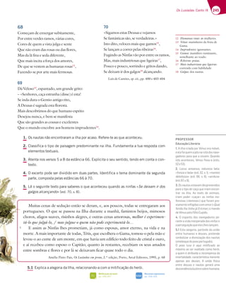 245
Os Lusíadas: Canto IX
1. Os nautas não encontraram a ilha por acaso. Refere-te ao que aconteceu.
2. Classifica o tipo de paisagem predominante na ilha. Fundamenta a tua resposta com
elementos textuais.
3. Atenta nos versos 5 a 8 da estância 66. Explicita o seu sentido, tendo em conta o con-
texto.
4. O excerto pode ser dividido em duas partes. Identifica o tema dominante da segunda
parte, composta pelas estâncias 66 à 70.
5. Lê o seguinte texto para saberes o que aconteceu quando as ninfas «Se deixam ir dos
galgos alcançando» (est. 70, v. 8).
Muitas cenas de sedução então se deram, e, aos poucos, todas se entregaram aos
portugueses. O que se passou na Ilha durante a manhã, famintos beijos, mimosos
choros, afagos suaves, risinhos alegres, e outras cenas amorosas, melhor é experimen-
tá-lo que julgá-lo, / mas julgue-o quem não pode experimentá-lo…
E assim as Ninfas lhes prometiam, já como esposas, amor eterno, na vida e na
morte. A mais importante de todas, Tétis, que escolhera o Gama, tomou-o pela mão e
levou-o ao cume de um monte, em que havia um edifício todo feito de cristal e ouro,
e aí recebeu como esposo o Capitão; quanto às restantes, recebiam os seus amados
entre sombras e flores e por lá se deixavam ficar quase todo o dia.
Amélia Pinto Pais, Os Lusíadas em prosa, 2.ª edição, Porto, Areal Editores, 1995, p. 68
5.1 Explica a alegoria da Ilha, relacionando-a com a mitificação do herói.
68
Começam de enxergar subitamente,
Por entre verdes ramos, várias cores,
Cores de quem a vista julga e sente
Que não eram das rosas ou das flores,
Mas da lã fina e seda diferente,
Que mais incita a força dos amores,
De que se vestem as humanas rosas12
,
Fazendo-se por arte mais fermosas.
69
Dá Veloso13
, espantado, um grande grito:
– «Senhores, caça estranha (disse) é esta!
Se inda dura o Gentio antigo rito,
A Deusas é sagrada esta floresta.
Mais descobrimos do que humano esprito
Desejou nunca, e bem se manifesta
Que são grandes as cousas e excelentes
Que o mundo encobre aos homens imprudentes14
.
70
«Sigamos estas Deusas e vejamos
Se fantásticas são, se verdadeiras.»
Isto dito, veloces mais que gamos15
,
Se lançam a correr pelas ribeiras16
.
Fugindo as Ninfas vão por entre os ramos,
Mas, mais industriosas que ligeiras17
,
Pouco e pouco, sorrindo e gritos dando,
Se deixam ir dos galgos18
alcançando.
Luís de Camões, op. cit., pp. 400 e 403-404
12 Humanas rosas: as mulheres.
13 Veloso: marinheiro da frota de
Gama.
14 Imprudentes: ignorantes.
15 Gamos: mamífero ruminante,
semelhante ao veado.
16 Ribeiras: praias.
17 Mais industriosas que ligeiras:
correndo com habilidade.
18 Galgos: dos nautas.
5
Mitificação do herói
pp. 246-247
FI
Recursos expressivos
pp. 334-335
SIGA
PROFESSOR
EducaçãoLiterária
1. A ilha criada por Vénus era móvel,
eelafoiquemapôsnarotadosnave-
gadores para que a vissem. Quando
isto aconteceu, Vénus ﬁxou-a (ests.
7
2. Locus amoenus @3FGD7L3 473
«fresca e bela¥7EF H ¤montes
deleitosos¥ 7EF   H  ¤verdura»
7EF H
3.Osnautasestavamdesprevenidos
para o tipo de caça que iriam encon-
trar na ilha. Ao invés de animais,
iriam poder «caçar» as ninfas ino-
fensivas («beninas») que foram pre-
viamenteinﬂigidascomamor(«Qual
ferida lha tinha já Ericina») a mando
deVénuspeloﬁlhoCupido.
4. O espanto dos navegadores pe-
ranteavisãoinesperadadasninfase
aperseguiçãoqueeleslheslançam.
5.1 Esta alegoria, partindo da união
entre humanos e deuses, pretende
simbolizar a divinização dos nautas
(sinédoquedopovoportuguês).
O povo luso é aqui mitiﬁcado ao
máximo ao ser exaltado como herói,
a quem é atribuída a recompensa da
imortalidade, característica inerente
apenas aos deuses. A união física
entre deusas e nautas gerará uma
descendênciailustreesobre-humana.
 
