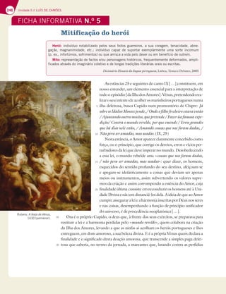 246 Unidade 5 // LUÍS DE CAMÕES
Mitificação do herói
As estâncias 25 e seguintes do canto IX […] constituem, em
nosso entender, um elemento essencial para a interpretação de
todooepisódio[daIlhadosAmores].Vénus,pretendendorea-
lizar o seu intento de acolher os marinheiros portugueses numa
ilha deleitosa, busca Cupido num promontório de Chipre: Já
sobreosIdáliosMontespende,/Ondeofilhofrecheiroestavaentão
/Ajuntandooutrosmuitos,quepretende/Fazerùafamosaexpe-
dição/ Contra o mundo revelde, por que emende / Erros grandes
que há dias nele estão, / Amando cousas que nos foram dadas, /
Não pera ser amadas, mas usadas. (IX, 25)
Nestaestância,oAmoraparececlaramenteconcebidocomo
força, ou o princípio, que corrige os desvios, erros e vícios per-
turbadoresdaleiquedeveimperarnomundo.Desobedecendo
a essa lei, o mundo rebelde ama «cousas que nos foram dadas,
/ não pera ser amadas, mas usadas»: quer dizer, os homens,
esquecidos do sentido profundo do seu destino, afeiçoam-se
e apegam-se idolatricamente a coisas que deviam ser apenas
meios ou instrumentos, assim subvertendo os valores supre-
mos da criação e assim corrompendo a essência do Amor, cuja
finalidade última consiste em reconduzir os homens até à Uni-
dadeDivinaenãoemdistanciá-losdela.AideiadequeaoAmor
cumpre assegurar a lei e a harmonia inscritas por Deus nos seres
e nas coisas, desempenhando a função de princípio unificador
do universo, é de procedência neoplatónica […].
Ora é o próprio Cupido, o deus que, à frente dos seus exércitos, se preparava para
restituir a lei e a harmonia perdidas pelo «mundo revelde», quem colabora na criação
da Ilha dos Amores, levando a que as ninfas aí acolham os heróis portugueses e lhes
entreguem, em dom amoroso, a sua beleza divina. E é a própria Vénus quem declara a
finalidade e o significado desta doação amorosa, que transcende a simples paga delei-
tosa que caberia, no termo da jornada, a mareantes que, lutando contra as perfídias
FICHA INFORMATIVA N.O
5
Herói: indivíduo notabilizado pelos seus feitos guerreiros, a sua coragem, tenacidade, abne-
gação, magnanimidade, etc.; indivíduo capaz de suportar exemplarmente uma sorte incomum
(p. ex., infortúnios, sofrimentos) ou que arrisca a vida pelo dever ou em benefício de outrem.
Mito: representação de factos e/ou personagens históricos, frequentemente deformados, ampli-
ficados através do imaginário coletivo e de longas tradições literárias orais ou escritas.
Dicionário Houaiss da língua portuguesa, Lisboa, Temas e Debates, 2005
Rubens, A festa de Vénus,
1630 (pormenor).
5
10
15
20
25
30
 