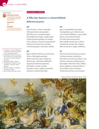 248 Unidade 5 // LUÍS DE CAMÕES
EDUCAÇÃO LITERÁRIA
A Ilha dos Amores e a imortalidade
Reflexões do poeta
88
Assi a fermosa e a forte companhia1
O dia quási todo estão passando
Nùa alma, doce, incógnita alegria,
Os trabalhos tão longos compensando.
Porque dos feitos grandes, da ousadia
Forte e famosa, o mundo está guardando
O prémio lá no fim, bem merecido,
Com fama grande e nome alto e subido.
89
Que as Ninfas do Oceano, tão fermosas,
Tétis e a Ilha angélica pintada2
,
Outra cousa não é que as deleitosas
Honras que a vida fazem sublimada3
.
Aquelas preminências4
gloriosas,
Os triunfos, a fronte coroada
De palma e louro, a glória e maravilha,
Estes são os deleites desta Ilha.
90
Que as imortalidades que fingia
A antiguidade, que os Ilustres ama,
Lá no estelante Olimpo5
, a quem subia
Sobre as asas ínclitas da Fama,
Por obras valerosas que fazia,
Pelo trabalho imenso que se chama
Caminho da virtude, alto e fragoso,
Mas, no fim, doce, alegre e deleitoso,
91
Não eram senão prémios que reparte,
Por feitos imortais e soberanos,
O mundo cos varões que esforço e arte
Divinos os fizeram, sendo humanos.
Que Júpiter, Mercúrio, Febo e Marte,
Eneas e Quirino e os dous Tebanos6
,
Ceres, Palas e Juno com Diana,
Todos foram de fraca carne humana.
1 A fermosa e a forte companhia: a
companhia das ninfas (fermosa)
e a dos navegantes (forte).
2 Ilha angélica pintada: represen-
tação, pintura de uma ilha linda,
que lembra um lugar habitado
por anjos.
3 Sublimada: ilustre, célebre.
4 Preminências: distinções, supe-
rioridades, honrarias, louros,
prémios.
5 Estelante Olimpo: na brilhante
morada dos deuses.
6 Dous Tebanos: Hércules e Baco.
François Boucher, O triunfo de Vénus, 1740.
PROFESSOR
Educação Literária
14.2; 14.3; 14.4, 14.5; 14.6;
14.7; 14.8; 14.9; 14.11; 15.1;
15.2; 15.3; 16.1.
Gramática
18.1.
Oralidade
1.1; 1.2; 1.3; 1.4; 1.5; 1.6; 1.7;
2.1; 2.2; 3.2; 4.1; 4.2; 5.1; 5.3.
MC
 