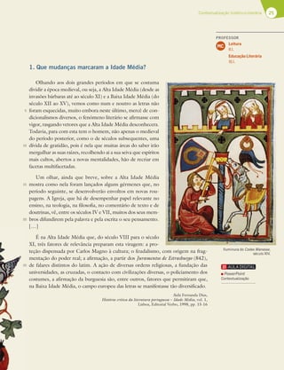 25
Contextualização histórico-literária
1. Que mudanças marcaram a Idade Média?
Olhando aos dois grandes períodos em que se costuma
dividir a época medieval, ou seja, a Alta Idade Média (desde as
invasões bárbaras até ao século XI) e a Baixa Idade Média (do
século XII ao XV), vemos como num e noutro as letras não
foram esquecidas, muito embora neste último, mercê de con-
dicionalismos diversos, o fenómeno literário se afirmasse com
vigor, rasgando vetores que a Alta Idade Média desconhecera.
Todavia, para com esta tem o homem, não apenas o medieval
do período posterior, como o de séculos subsequentes, uma
dívida de gratidão, pois é nela que muitas áreas do saber irão
mergulhar as suas raízes, recolhendo aí a sua seiva que espíritos
mais cultos, abertos a novas mentalidades, hão de recriar em
facetas multifacetadas.
Um olhar, ainda que breve, sobre a Alta Idade Média
mostra como nela foram lançados alguns gérmenes que, no
período seguinte, se desenvolverão envoltos em novas rou-
pagens. A Igreja, que há de desempenhar papel relevante no
ensino, na teologia, na filosofia, no comentário de texto e de
doutrinas, vê, entre os séculos IV e VII, muitos dos seus mem-
bros difundirem pela palavra e pela escrita o seu pensamento.
[…]
É na Alta Idade Média que, do século VIII para o século
XI, três fatores de relevância preparam esta viragem: a pro-
teção dispensada por Carlos Magno à cultura; o feudalismo, com origem na frag-
mentação do poder real; a afirmação, a partir dos Juramentos de Estrasburgo (842),
de falares distintos do latim. A ação de diversas ordens religiosas, a fundação das
universidades, as cruzadas, o contacto com civilizações diversas, o policiamento dos
costumes, a afirmação da burguesia são, entre outros, fatores que permitiram que,
na Baixa Idade Média, o campo europeu das letras se manifestasse tão diversificado.
Aida Fernanda Dias,
História crítica da literatura portuguesa – Idade Média, vol. 1,
Lisboa, Editorial Verbo, 1998, pp. 15-16
5
10
15
20
25
Iluminura do Codex Manesse,
século XIV.
PROFESSOR
Leitura
8.1.
Educação Literária
16.1.
MC
PowerPoint
Contextualização
 