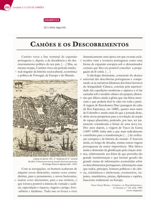 250 Unidade 5 // LUÍS DE CAMÕES
GRAMÁTICA
Lê o texto seguinte.
CAMÕES E OS DESCOBRIMENTOS
5
10
Camões viveu a fase terminal da expansão
portuguesa e, depois, a da decadência e do des-
moronamento político do seu país. […] Mas, ao
mesmo tempo, Camões viveu um período intelec-
tual singular da história sociocultural, económica
e política de Portugal, da Europa e do Mundo.
Com as navegações, os homens acabavam de
adquirir novas dimensões, muitas vezes contra-
ditórias, para o pensamento, e novos horizontes,
muitas vezes alucinantes, para a sua errância, o
que tornava possível a mistura de vontade e audá-
cia, especulação e riqueza, viagem e perigo, livre-
-arbítrio e fatalismo. Tudo isso os levava a viver
dramaticamente uma época em que os mais escla-
recidos viam a aventura portuguesa como uma
forma de expansão europeia sob o denominador
comum que lhes era possível conceber: a propa-
gação da fé cristã. […]
A ideologia dominante, consciente do alcance
universal das descobertas portuguesas e compa-
rando-as às narrativas fabulosas dos feitos heroicos
da Antiguidade Clássica, concluía pela superiori-
dade das expedições modernas e aspirava a vê-las
cantadas sob o modelo clássico da epopeia, dimen-
são que faltava ainda à glória que tais feitos mere-
ciam e que poderia fazê-la valer em toda a parte.
A viagem de Bartolomeu Dias (passagem do cabo
da Boa Esperança, em 1488), quatro anos antes
de Colombo e muito mais do que a jornada deste,
abriu novas perspetivas para a revolução da noção
de espaço planetário, podendo, por isso, ser jus-
tamente considerada o limiar de uma nova era.
Dez anos depois, a viagem de Vasco da Gama
(1497-1498) tinha sido a que mais radicalmente
contribuíra para a transformação […] da civiliza-
ção europeia e da história do mundo. E houvera
ainda, ao longo de décadas, muitas outras viagens
portuguesas da maior importância. Mas faltava
ainda a dimensão da glorificação pela criação artís-
tica, relativamente aos feitos de que provinha tão
grande transformação e que haviam gerado tão
grande massa de informações acumuladas sobre
os descobrimentos portugueses, informações essas
que todos, príncipes, homens políticos e de ciên-
cia, eclesiásticos e intelectuais, aventureiros, via-
jantes, marinheiros, piratas, diplomatas e espiões,
buscavam avidamente na Europa.
Vasco Graça Moura, «Camões e os Descobrimentos»,
in Oceanos, n.º 10, abril, 1992
(texto adaptado)
Lisboa no século XVI, 2.ª estampa do 5.º volume
da obra Urbium proeciarum mundi theatrum quintum,
de Giorgio Braunio Agrippinate, 1593.
15
20
25
30
35
40
45
 