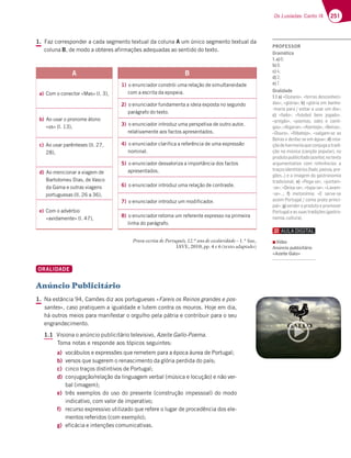 251
Os Lusíadas: Canto IX
1. Faz corresponder a cada segmento textual da coluna A um único segmento textual da
coluna B, de modo a obteres afirmações adequadas ao sentido do texto.
Prova escrita de Português, 12.º ano de escolaridade – 1.ª fase,
IAVE, 2010, pp. 4 e 6 (texto adaptado)
ORALIDADE
Anúncio Publicitário
1. Na estância 94, Camões diz aos portugueses «Fareis os Reinos grandes e pos-
santes», caso pratiquem a igualdade e lutem contra os mouros. Hoje em dia,
há outros meios para manifestar o orgulho pela pátria e contribuir para o seu
engrandecimento.
1.1 Visiona o anúncio publicitário televisivo, Azeite Gallo-Poema.
Toma notas e responde aos tópicos seguintes:
a) vocábulos e expressões que remetem para a época áurea de Portugal;
b) versos que sugerem o renascimento da glória perdida do país;
c) cinco traços distintivos de Portugal;
d) conjugação/relação da linguagem verbal (música e locução) e não ver-
bal (imagem);
e) três exemplos do uso do presente (construção impessoal) do modo
indicativo, com valor de imperativo;
f) recurso expressivo utilizado que refere o lugar de procedência dos ele-
mentos referidos (com exemplo);
g) eficácia e intenções comunicativas.
A
a) Com o conector «Mas» (l. 3),
b) Ao usar o pronome átono
«os» (l. 13),
c) Ao usar parênteses (ll. 27,
28),
d) Ao mencionar a viagem de
Bartolomeu Dias, de Vasco
da Gama e outras viagens
portuguesas (ll. 26 a 36),
e) Com o advérbio
«avidamente» (l. 47),
B
1) o enunciador constrói uma relação de simultaneidade
com a escrita da epopeia.
2) o enunciador fundamenta a ideia exposta no segundo
parágrafo do texto.
3) o enunciador introduz uma perspetiva de outro autor,
relativamente aos factos apresentados.
4) o enunciador clarifica a referência de uma expressão
nominal.
5) o enunciador desvaloriza a importância dos factos
apresentados.
6) o enunciador introduz uma relação de contraste.
7) o enunciador introduz um modificador.
8) o enunciador retoma um referente expresso na primeira
linha do parágrafo.
PROFESSOR
Gramática
1.a)
b)
c)
d)
e)
Oralidade
1.1 a) «Oceano», «terras desconheci-
das», «glória»; b) «glória em banho-
?3D;3B3D3 HAF3D3GE3DG?6;3¥
c) «fado», «futebol bem jogado»,
«pregão», «poemas, odes e canti-
gas»,«Algarve»,«Alentejo»,«Beiras»,
¤AGDA¥ ¤);43F7A¥ ¤E393? E7 3E
Beiras e desfaz-se em água»; d) rela-
çãodeharmoniaqueconjugaatradi-
ção na música (canção popular), no
produtopublicitado(azeite),notexto
argumentativo com referências a
traçosidentitários(fado,poesia,pre-
9Š7E¦73;?397?6393EFDA@A?;3
tradicional; e) «Pega-se», «juntam-
-se», «Deixa-se», «tapa-se», «Lavam-
E7¥¦ f) ?7FA@€?;3 ¤ E7DH7 E7
3EE;?'ADFG93 5A?ABD3FABD;@5;-
pal»; g) vender o produto e promover
Portugaleassuastradições(gastro-
nomia,cultura).
▪ Vídeo
Anúncio publicitário
«Azeite Galo»
 