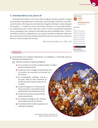 253
Ficha informativa
3. Interdependência dos planos III
A narração interrompe-se nos cantos antes de alguma narrativa especial ou algum
acontecimento mais importante e interrompe-se para dar lugar a discursos (as conside-
raçõesdopoeta).Sãonumerososestesdiscursosmarginaisànarraçãoemuitodesiguais
em extensão […]. Tendo em conta o relevo destes «discursos» e o seu elevado número,
se considerarmos que é através deles que o poeta veicula a sua principal mensagem
cívica e pedagógica, que é ainda por meio deles que passa a finalidade épica – louvar e
imortalizar os heróis, corrigindo por vezes a justiça mundana; se ligarmos todos estes
fios, convencemo-nos de que as linhas mestras deste poema se situam mais no plano do
discurso e menos no plano da narração.
Maria Vitalina Leal de Matos, op. cit., 2003, p. 103
CONSOLIDA
1. As afirmações que se seguem sistematizam, por parágrafos, a informação essencial
dos textos que acabaste de ler.
1.1 Identifica os textos e respetivos parágrafos.
a) O fio condutor que confere unidade de ação é a viagem
de Vasco da Gama à Índia.
b) A presença divina interage constantemente com
os humanos, ora inspirando, ora punindo, ora
divinizando.
c) As considerações, reflexões, críticas e,
em geral, todas as ideias filosóficas de
Camões assumem especial relevo em Os
Lusíadas.
d) O plano mitológico é um elemento esti-
lístico decorativo, mas também serve o
propósito épico de exaltação dos heróis.
e) Camões tem de articular várias temáti-
cas de diversa índole.
f) Os episódios mitológicos são introduzi-
dos em três pontos fulcrais da obra.
g) Os acontecimentos históricos aparecem em
analepses e prolepses.
Luigi Sabatelli, O Consílio dos Deuses, s/d
(fresco do Palácio Pitti, Florença).
5
PROFESSOR
Leitura
7.3; 8.1.
Educação Literária
14.3; 15.1; 15.2.
MC
Consolida
1.1
a)+7JFA B3Dt9D38A
b)+7JFAB3Dt9D38A
c)+7JFAB3Dt9D38A 
d)+7JFAB3Dt9D38A 
e)+7JFA B3Dt9D38A 
f)+7JFAB3Dt9D38A
g)+7JFA B3Dt9D38A
PowerPoint
Ficha informativa n.o
6
 