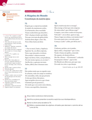 254 Unidade 5 // LUÍS DE CAMÕES
1. Situa o texto na estrutura interna da obra.
2. Identifica os planos presentes no excerto e explicita a sua interdependência.
3. Atenta no último verso da estância 76.
3.1 Refere a expressividade dos adjetivos utilizados para descrever o caminho até ao
cume da ilha.
EDUCAÇÃO LITERÁRIA
A Máquina do Mundo
Constituição da matéria épica
75
Despois que a corporal necessidade
Se satisfez do mantimento nobre,
E na harmonia e doce suavidade
Viram os altos feitos que descobre1
,
Tétis2
, de graça ornada e gravidade,
Pera que com mais alta glória dobre
As festas deste alegre e claro3
dia,
Pera o felice Gama assi dizia:
76
– «Faz-te mercê, barão, a Sapiência
Suprema4
de, cos olhos corporais,
Veres o que não pode a vã ciência
Dos errados5
e míseros mortais.
Sigue-me firme e forte, com prudência,
Por este monte espesso, tu cos mais.6
»
Assi lhe diz e o guia por um mato
Árduo, difícil, duro a humano trato.
77
Não andam muito que no erguido cume
Se acharam, onde um campo se esmaltava
De esmeraldas, rubis, tais que presume
A vista que divino chão pisava.
Aqui um globo vêm no ar, que o lume
Claríssimo por ele penetrava7
,
De modo que o seu centro está evidente,
Como a sua superfícia, claramente.
78
Qual a matéria seja não se enxerga8
,
Mas enxerga-se bem que está composto
De vários orbes9
, que a Divina verga10
Compôs, e um centro a todos só tem posto.
Volvendo11
, ora se abaxe, agora se erga,
Nuncas’ergueouseabaxa,eummesmorosto12
Por toda a parte tem; e em toda a parte
Começa e acaba13
, enfim, por divina arte14
,
79
Uniforme, perfeito, em si sustido,
Qual, enfim, o Arquetipo15
que o criou.
Vendo o Gama este globo, comovido
De espanto e de desejo ali ficou.
Diz-lhe a Deusa: – «O transunto16
, reduzido
Em pequeno volume17
, aqui te dou
Do Mundo aos olhos teus, pera que vejas
Por onde vás e irás e o que desejas.
Luís de Camões, op. cit., pp. 458-459
1 v. 4 (est. 75): o sujeito é a ninfa
Sirena, que anteriormente descre-
vera as glórias futuras dos lusos no
Oriente.
2 Tétis: deusa do mar que se uniu
amorosamente a Vasco da Gama.
3 Claro: ilustre.
4 Sapiência / Suprema: omnisciên-
cia, própria dos deuses.
5 Dos errados: dos que se enganam.
6 Tu cos mais: tu e os teus compa-
nheiros.
7 v. 6 (est. 77): o «globo» era
translúcido.
8 Não se enxerga: não se com-
preende.
9 Vários orbes: várias esferas ou
céus que, segundo Ptolomeu, se
encontravam a seguir às esferas
do Ar e do Fogo, com a Terra no
centro.
10 Divina verga: o poder de Deus.
11 Volvendo: girando.
12 v. 5 (est. 78): a esfera não se ergue
nem se baixa relativamente ao seu
centro.
13 Começa e acaba: como no círculo,
não há princípio nem fim deter-
minados.
14 Divina arte: à semelhança de
Deus, por divino modo.
15 Arquetipo: modelo do mundo,
criado por Deus.
16 Transunto: a cópia do Universo.
17 Pequeno volume: em miniatura.
PROFESSOR
Educação Literária
14.2; 14.3; 14.6; 14.9; 14.11;
15.1; 15.2; 16.1.
Gramática
17.3.
MC
CD 1
Faixa n.o
39
 