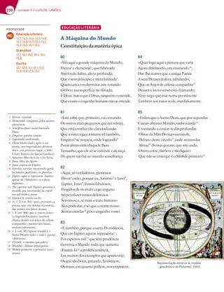256 Unidade 5 // LUÍS DE CAMÕES
EDUCAÇÃO LITERÁRIA
A Máquina do Mundo
Constituição da matéria épica
80
«Vês aqui a grande máquina do Mundo,
Etérea1
e elemental2
, que fabricada
Assi foi do Saber, alto e profundo,
Que é sem princípio e meta limitada3
.
Quem cerca em derredor este rotundo
Globo e sua superfícia tão limada,
ÉDeus:masoqueéDeus,ninguémoentende,
Queatantooengenhohumanonãoseestende.
81
«Este orbe que, primeiro, vai cercando
Os outros mais pequenos que em si tem,
Que está com luz tão clara radiando
Que a vista cega e a mente vil também,
Empíreo4
se nomeia, onde logrando5
Puras almas estão daquele Bem
Tamanho, que ele só se entende e alcança,
De quem não há no mundo semelhança.
82
«Aqui, só verdadeiros, gloriosos
Divos6
estão, porque eu, Saturno7
e Jano8
,
Júpiter, Juno9
, fomos fabulosos,
Fingidos de mortal e cego engano.
Só pera fazer versos deleitosos
Servimos; e, se mais o trato humano
Nos pode dar, é só que o nome nosso
Nestas estrelas10
pôs o engenho vosso.
83
«E também, porque a santa Providência,
Que em Júpiter aqui se representa11
,
Por espíritos mil12
que têm prudência
Governa o Mundo todo que sustenta
(Ensina-lo13
a profética ciência,
Em muitos dos exemplos que apresenta);
Os que são bons, guiando, favorecem,
Os maus, em quanto podem, nos empecem;
84
«Quer logo aqui a pintura que varia
Agora deleitando, ora ensinando14
,
Dar-lhe nomes que a antiga Poesia
A seus Deuses já dera, tabulando;
Que os Anjos de celeste companhia15
Deuses o sacro verso está chamando,
Nem nega que esse nome preminente
Também aos maus se dá, mas falsamente.
85
«Enfim que o Sumo Deus, que por segundas
Causas obra no Mundo, tudo manda16
.
E tornando a contar-te das profundas
Obras da Mão Divina veneranda,
Debaxo deste círculo17
onde as mundas
Almas18
divinas gozam, que não anda,
Outro corre, tão leve e tão ligeiro
Que não se enxerga: é o Móbile primeiro19
.
1 Etérea: celestial.
2 Elemental: composta pelos quatro
elementos.
3 Sem princípio e meta limitada:
Deus.
4 Empíreo: paraíso cristão.
5 Logrando: usufruindo.
6 Divos: título dado, após a sua
morte, aos imperadores diviniza-
dos e, em primeiro lugar, a Júlio
César; Santos (da Igreja Católica).
7 Saturno: filho do Céu e da Terra.
8 Jano: filho de Apolo.
9 Juno: esposa de Júpiter.
10 Estrelas: estrelas em sentido geral,
incluindo, portanto, os planetas.
11 Júpiter aqui se representa: Júpiter,
apesar de «fabuloso», é o deus
supremo.
12 Por espíritos mil: Júpiter governa o
mundo por intermédio de espíri-
tos mil bons e maus.
13 Ensina-lo: ensina-no-lo.
14 vv. 1-2 (est. 84): quer, portanto, a
poesia, que ora deleita ora ensina,
dar nomes aos falsos deuses.
15 v. 5 (est. 84): que o «sacro verso»
(a Sagrada Escritura) também
chama deuses aos anjos da celeste
companhia e mesmo aos maus,
embora falsamente.
16 v. 2 (est. 85): quem manda é o
Sumo Deus e tudo o mais é poesia
«deleitosa».
17 Círculo: o mesmo que esfera.
18 Mundas /Almas: almas puras.
19 Móbile primeiro: o primeiro movi-
mento.
Representação artística do modelo
geocêntrico de Ptolomeu, 1660.
PROFESSOR
Educação Literária
14.2; 14.3; 14.4; 14.5; 14.6;
14.7; 14.9; 14.11; 15.1; 15.2;
15.3; 15.5; 16.1; 16.2.
Gramática
17.7; 18.1; 18.2; 18.4; 19.1;
19.3.
Escrita
10.1; 10.2; 11.1; 12.1; 12.2;
12.3; 12.4; 12.5; 13.1.
MC
 