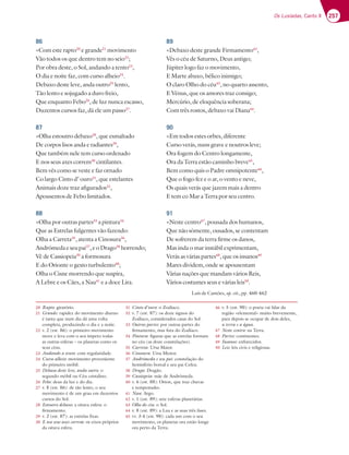 257
Os Lusíadas, Canto X
86
«Com este rapto20
e grande21
movimento
Vão todos os que dentro tem no seio22
;
Por obra deste, o Sol, andando a tento23
,
O dia e noite faz, com curso alheio24
.
Debaxo deste leve, anda outro25
lento,
Tão lento e sojugado a duro freio,
Que enquanto Febo26
, de luz nunca escasso,
Duzentos cursos faz, dá ele um passo27
.
87
«Olha estoutro debaxo28
, que esmaltado
De corpos lisos anda e radiantes29
,
Que também nele tem curso ordenado
E nos seus axes correm30
cintilantes.
Bem vês como se veste e faz ornado
Co largo Cinto d’ ouro31
, que estelantes
Animais doze traz afigurados32
,
Apousentos de Febo limitados.
88
«Olha por outras partes33
a pintura34
Que as Estrelas fulgentes vão fazendo:
Olha a Carreta35
, atenta a Cinosura36
,
Andrómedaeseupai37
,eoDrago38
horrendo;
Vê de Cassiopeia39
a formosura
E do Orionte o gesto turbulento40
;
Olha o Cisne morrendo que suspira,
A Lebre e os Cães, a Nau41
e a doce Lira.
89
«Debaxo deste grande Firmamento42
,
Vês o céu de Saturno, Deus antigo;
Júpiter logo faz o movimento,
E Marte abaxo, bélico inimigo;
O claro Olho do céu43
, no quarto assento,
E Vénus, que os amores traz consigo;
Mercúrio, de eloquência soberana;
Com três rostos, debaxo vai Diana44
.
90
«Em todos estes orbes, diferente
Curso verás, nuns grave e noutros leve;
Ora fogem do Centro longamente,
Ora da Terra estão caminho breve45
,
Bem como quis o Padre omnipotente46
,
Que o fogo fez e o ar, o vento e neve,
Os quais verás que jazem mais a dentro
E tem co Mar a Terra por seu centro.
91
«Neste centro47
, pousada dos humanos,
Que não sòmente, ousados, se contentam
De sofrerem da terra firme os danos,
Mas inda o mar instábil exprimentam,
Verás as várias partes48
, que os insanos49
Mares dividem, onde se apousentam
Várias nações que mandam vários Reis,
Vários costumes seus e várias leis50
.
Luís de Camões, op. cit., pp. 460-462
20 Rapto: giratório.
21 Grande: rapidez do movimento diurno
é tanta que num dia dá uma volta
completa, produzindo o dia e a noite.
22 v. 2 (est. 86): o primeiro movimento
move e leva com o seu ímpeto todas
as outras esferas – os planetas como os
seus céus.
23 Andando a tento: com regularidade.
24 Curso alheio: movimento proveniente
do primeiro móbil.
25 Debaxo deste leve, anda outro: o
segundo móbil ou Céu cristalino.
26 Febo: deus da luz e do dia.
27 v. 8 (est. 86): de tão lento, o seu
movimento é de um grau em duzentos
cursos do Sol.
28 Estoutro debaxo: a oitava esfera: o
firmamento.
29 v. 2 (est. 87): as estrelas fixas.
30 E nos seus axes correm: os eixos próprios
da oitava esfera.
31 Cinto d’ouro: o Zodíaco.
32 v. 7 (est. 87): os doze signos do
Zodíaco, considerados casas do Sol.
33 Outras partes: por outras partes do
firmamento, mas fora do Zodíaco.
34 Pintura: figuras que as estrelas formam
no céu (as doze constelações).
35 Carreta: Ursa Maior.
36 Cinosura: Ursa Menor.
37 Andrómeda e seu pai: constelação do
hemisfério boreal e seu pai Cefeu.
38 Drago: Dragão.
39 Cassiopeia: mãe de Andrómeda.
40 v. 6 (est. 88): Orion, que traz chuvas
e tempestades.
41 Nau: Argo.
42 v. 1 (est. 89): sete esferas planetárias.
43 Olho do céu: o Sol.
44 v. 8 (est. 89): a Lua e as suas três fases.
45 vv. 3-4 (est. 90): cada um com o seu
movimento, os planetas ora estão longe
ora perto da Terra.
46 v. 5 (est. 90): o poeta vai falar da
região «elemental» muito brevemente,
para depois se ocupar de dois deles,
a terra e a água.
47 Neste centro: na Terra.
48 Partes: continentes.
49 Insanos: enfurecidos.
50 Leis: leis civis e religiosas.
 