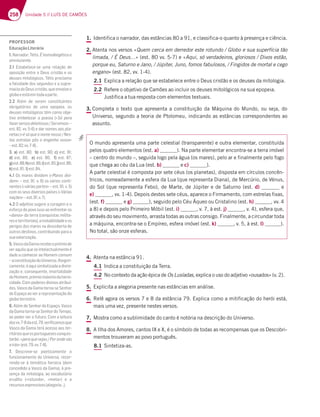 258 Unidade 5 // LUÍS DE CAMÕES
1. Identifica o narrador, das estâncias 80 a 91, e classifica-o quanto à presença e ciência.
2. Atenta nos versos «Quem cerca em derredor este rotundo / Globo e sua superfícia tão
limada, / É Deus…» (est. 80 vv. 5-7) e «Aqui, só verdadeiros, gloriosos / Divos estão,
porque eu, Saturno e Jano, / Júpiter, Juno, fomos fabulosos, / Fingidos de mortal e cego
engano» (est. 82, vv. 1-4).
2.1 Explica a relação que se estabelece entre o Deus cristão e os deuses da mitologia.
2.2 Refere o objetivo de Camões ao incluir os deuses mitológicos na sua epopeia.
Justifica a tua resposta com elementos textuais.
3. Completa o texto que apresenta a constituição da Máquina do Mundo, ou seja, do
Universo, segundo a teoria de Ptolomeu, indicando as estâncias correspondentes ao
assunto.
4. Atenta na estância 91.
4.1 Indica a constituição da Terra.
4.2 No contexto da ação épica de Os Lusíadas, explica o uso do adjetivo «ousados» (v. 2).
5. Explicita a alegoria presente nas estâncias em análise.
6. Relê agora os versos 7 e 8 da estância 79. Explica como a mitificação do herói está,
mais uma vez, presente nestes versos.
7. Mostra como a sublimidade do canto é notória na descrição do Universo.
8. A Ilha dos Amores, cantos IX e X, é o símbolo de todas as recompensas que os Descobri-
mentos trouxeram ao povo português.
8.1 Sintetiza-as.
O mundo apresenta uma parte celestial (transparente) e outra elementar, constituída
pelos quatro elementos (est. a) ). Na parte elementar encontra-se a terra imóvel
– centro do mundo –, seguida logo pela água (os mares), pelo ar e finalmente pelo fogo
que chega ao céu da Lua (est. b) e c) ).
A parte celestial é composta por sete céus (os planetas), disposta em círculos concên-
tricos, nomeadamente a esfera da Lua (que representa Diana), de Mercúrio, de Vénus,
do Sol (que representa Febo), de Marte, de Júpiter e de Saturno (est. d) e
e) , vv. 1-4). Depois destes sete céus, aparece o Firmamento, com estrelas fixas,
(est. f) e g) ), seguido pelo Céu Áqueo ou Cristalino (est. h) , vv. 4
a 8) e depois pelo Primeiro Móbil (est. i) , v. 7, à est. j) , v. 4), esfera que,
através do seu movimento, arrasta todas as outras consigo. Finalmente, a circundar toda
a máquina, encontra-se o Empíreo, esfera imóvel (est. k) , v. 5, à est. l) ).
No total, são onze esferas.
PROFESSOR
EducaçãoLiterária
1.%3DD36AD+|F;E o:A?A6;79|F;5A7
omnisciente.
2.1 Estabelece-se uma relação de
oposição entre o Deus cristão e os
deuses mitológicos. Tétis proclama
a falsidade dos segundos e a supre-
maciadoDeuscristão,queenvolveo
globoeestáemtodaaparte.
2.2 Além de serem constituintes
obrigatórios de uma epopeia, os
deuses mitológicos têm como obje-
tivo embelezar a poesia («Só pera
83L7DH7DEAE677;FAEAE *7DH;?AE»–
7EF HH  763D@A?7E3AEB3-
netas («|E†CG7A@A?7@AEEA %7E-
tas estrelas pôs o engenho vosso»
¬7EF HH  
3. a)7EF  b)7EF  c)7EF  
d) 7EF    e) 7EF     f) 7EF  
g)7EF h)7EF i)7EF j)7EF 
k)7EF  l)7EF 
4.1 Os mares dividem («$3D7E6;H;-
dem¥¬7EF  H AEHtD;AE5A@F;-
nentes («várias partes¥¬7EF  H 
com os seus diversos países («Várias
nações¥¬7EF  H 
4.2 O adjetivo sugere a coragem e o
esforço do povo luso ao enfrentar os
«danos» da terra (conquistas milita-
reseterritoriais),ainstabilidadeeos
perigos dos mares na descoberta de
outros destinos, contribuindo para a
suavalorização.
5.VascodaGamarecebeoprémiode
veraquiloquesóintelectualmenteé
dado a conhecer ao Homem comum
–aconstituiçãodoUniverso.Alegori-
camente,éaquisimbolizadaadivini-
zação e, consequente, imortalidade
doHomem,prémiomáximodaheroi-
cidade. Com poderes divinos atribuí-
dos, Vasco da Gama torna-se Senhor
do Espaço ao ver a representação do
globoterrestre.
6. Além de Senhor do Espaço, Vasco
daGamatorna-seSenhordoTempo,
ao poder ver o futuro. Com a leitura
6AEHH  637EF H7D;¹53?AECG7
Vasco da Gama terá acesso aos ter-
ritóriosqueosportuguesesconquis-
F3DyA¤B7D3CG7H73E 'ADA@67HtE
eirás¥7EF HH  
7. Descreve-se poeticamente o
funcionamento do Universo, recor-
rendo-se à temática heroica (dom
concedido a Vasco da Gama), à pre-
sença da mitologia, ao vocabulário
erudito («rotundo», «meta») e a
D75GDEAE7JBD7EE;HAE379AD;3¦
 