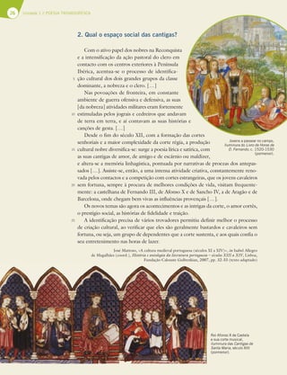 26 Unidade 1 // POESIA TROVADORESCA
2. Qual o espaço social das cantigas?
Com o ativo papel dos nobres na Reconquista
e a intensificação da ação pastoral do clero em
contacto com os centros exteriores à Península
Ibérica, acentua-se o processo de identifica-
ção cultural dos dois grandes grupos da classe
dominante, a nobreza e o clero. […]
Nas povoações de fronteira, em constante
ambiente de guerra ofensiva e defensiva, as suas
[da nobreza] atividades militares eram fortemente
estimuladas pelos jograis e cedreiros que andavam
de terra em terra, e aí contavam as suas histórias e
canções de gesta. […]
Desde o fim do século XII, com a formação das cortes
senhoriais e a maior complexidade da corte régia, a produção
cultural nobre diversifica-se: surge a poesia lírica e satírica, com
as suas cantigas de amor, de amigo e de escárnio ou maldizer,
e altera-se a memória linhagística, pontuada por narrativas de proezas dos antepas-
sados […]. Assiste-se, então, a uma intensa atividade criativa, constantemente reno-
vada pelos contactos e a competição com cortes estrangeiras, que os jovens cavaleiros
sem fortuna, sempre à procura de melhores condições de vida, visitam frequente-
mente: a castelhana de Fernando III, de Afonso X e de Sancho IV, a de Aragão e de
Barcelona, onde chegam bem vivas as influências provençais […].
Os novos temas são agora os acontecimentos e as intrigas da corte, o amor cortês,
o prestígio social, as histórias de fidelidade e traição.
A identificação precisa de vários trovadores permitiu definir melhor o processo
de criação cultural, ao verificar que eles são geralmente bastardos e cavaleiros sem
fortuna, ou seja, um grupo de dependentes que a corte sustenta, e aos quais confia o
seu entretenimento nas horas de lazer.
José Mattoso, «A cultura medieval portuguesa (séculos XI a XIV)», in Isabel Allegro
de Magalhães (coord.), História e antologia da literatura portuguesa – séculos XIII a XIV, Lisboa,
Fundação Calouste Gulbenkian, 2007, pp. 32-33 (texto adaptado)
5
10
15
20
25
Rei Afonso X de Castela
e sua corte musical,
iluminura das Cantigas de
Santa Maria, século XIII
(pormenor).
Jovens a passear no campo,
iluminura do Livro de Horas de
D. Fernando, c. 1520-1530
(pormenor).
 