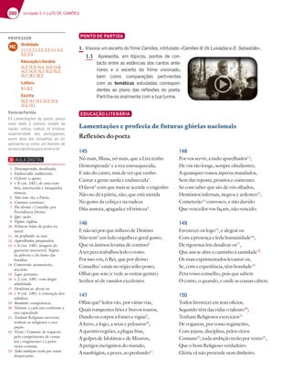 260 Unidade 5 // LUÍS DE CAMÕES
PONTO DE PARTIDA
1. Visiona um excerto do filme Camões, intitulado «Camões lê Os Lusíadas a D. Sebastião».
1.1 Apresenta, em tópicos, pontos de con-
tacto entre as estâncias dos cantos ante-
riores e o excerto do filme visionado,
bem como comparações pertinentes
com as temáticas estudadas correspon-
dentes ao plano das reflexões do poeta.
Partilha-os oralmente com a tua turma.
EDUCAÇÃO LITERÁRIA
Lamentações e profecia de futuras glórias nacionais
Reflexões do poeta
145
Nô mais, Musa, nô mais, que a Lira tenho
Destemperada1
e a voz enrouquecida,
E não do canto, mas de ver que venho
Cantar a gente surda e endurecida2
.
O favor3
com que mais se acende o engenho
Não no dá a pátria, não, que está metida
No gosto da cobiça e na rudeza
Dùa austera, apagada e vil tristeza4
.
146
E não sei por que influxo de Destino
Não tem5
um ledo orgulho e geral gosto,
Que os ânimos levanta de contino6
A ter pera trabalhos ledo o rosto.
Por isso vós, ó Rei, que por divino
Conselho7
estais no régio sólio posto,
Olhai que sois (e vede as outras gentes)
Senhor só de vassalos excelentes.
147
Olhai que8
ledos vão, por várias vias,
Quais rompentes liões e bravos touros,
Dando os corpos a fomes e vigias9
,
A ferro, a fogo, a setas e pelouros10
,
A quentes regiões, a plagas frias,
A golpes de Idolátras e de Mouros,
A perigos incógnitos do mundo,
A naufrágios, a pexes, ao profundo11
.
148
Por vos servir, a tudo aparelhados12
;
De vós tão longe, sempre obedientes;
A quaisquer vossos ásperos mandados,
Sem dar reposta, prontos e contentes.
Só com saber que são de vós olhados,
Demónios infernais, negros e ardentes13
,
Cometerão14
convosco, e não duvido
Que vencedor vos façam, não vencido.
149
Favorecei-os logo15
, e alegrai-os
Com a presença e leda humanidade16
;
De rigorosas leis desalivai-os17
,
Que assi se abre o caminho à santidade18
.
Os mais exprimentados levantai-os,
Se, com a experiência, têm bondade19
Pera vosso conselho, pois que sabem
O como, o quando, e onde as cousas cabem.
150
Todos favorecei em seus ofícios,
Segundo têm das vidas o talento20
;
Tenham Religiosos exercícios21
De rogarem, por vosso regimento,
Com jejuns, disciplina, pelos vícios
Comuns22
; toda ambição terão por vento23
,
Que o bom Religioso verdadeiro
Glória vã não pretende nem dinheiro.
1 Destemperada: desafinada.
2 Endurecida: indiferente.
3 O favor: o apoio.
4 v. 8 (est. 145): de uma som-
bria, amortecida e mesquinha
tristeza.
5 Não tem: ela, a Pátria.
6 Contino: contínuo.
7 Por divino / Conselho: por
Providência Divina.
8 Que: quão.
9 Vigias: vigílias.
10 Pelouros: balas de pedra ou
metal.
11 Ao profundo: ao mar.
12 Aparelhados: preparados.
13 v. 6 (est. 148): imagem do
guerreiro invencível.Negros
da pólvora e do fumo das
batalhas.
14 Cometerão: acometerão,
atacarão.
15 Logo: portanto.
16 v. 2 (est. 149): com alegre
afabilidade.
17 Desalivai-os: aliviai-os.
18 v. 9 (est. 149): à veneração dos
súbditos.
19 Bondade: competência.
20 Talento: a cada um conforme a
sua capacidade.
21 Tenham Religiosos exercícios:
tenham os religiosos a ocu-
pação.
22 Vícios / Comuns: de rogarem
pelo cumprimento de vossas
leis («regimento») e pelos
vícios comuns.
23 Toda ambição terão por vento:
desprezarão.
PROFESSOR
Oralidade
1.1; 1.3; 2.1; 2.2; 3.2; 4.1; 4.2;
5.2; 5.3.
Educação Literária
14.2; 14.3; 14.4; 14.5; 14.6;
14.7; 14.11; 15.1; 15.2; 15.3;
15.7; 16.1; 16.2.
Leitura
8.1; 8.2.
Escrita
10.2; 11.1; 12.1; 12.2; 12.3;
12.4; 13.1.
MC
PontodePartida
1.1 Lamentações do poeta; pouco
valor dado à cultura; estado da
@3{yA 5A4;{3 DG67L3 H; FD;EF7L3
superioridade dos portugueses;
quem deve dar conselhos ao rei;
apresenta-se como um homem de
armasedeletrasparaservirorei.
 