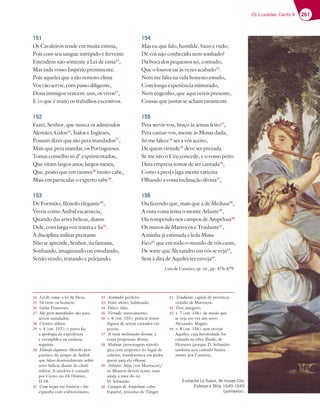 261
Os Lusíadas: Canto X
151
Os Cavaleiros tende em muita estima,
Pois com seu sangue intrépido e fervente
Estendem não sòmente a Lei de cima24
,
Mas inda vosso Império preminente.
Pois aqueles que a tão remoto clima
Vos vão servir, com passo diligente,
Dous inimigos vencem: uns, os vivos25
,
E (o que é mais) os trabalhos excessivos.
152
Fazei, Senhor, que nunca os admirados
Alemães, Galos26
, Ítalos e Ingleses,
Possam dizer que são pera mandados27
,
Mais que pera mandar, os Portugueses.
Tomai conselho só d’ exprimentados,
Que viram largos anos, largos meses,
Que, posto que em cientes28
muito cabe,
Mais em particular o experto sabe29
.
153
De Formião, filósofo elegante30
,
Vereis como Anibal escarnecia,
Quando das artes bélicas, diante
Dele, com larga voz tratava e lia31
.
A disciplina militar prestante
Não se aprende, Senhor, na fantasia,
Sonhando, imaginando ou estudando,
Senão vendo, tratando e pelejando.
154
Mas eu que falo, humilde, baxo e rudo,
De vós não conhecido nem sonhado?
Da boca dos pequenos sei, contudo,
Que o louvor sai às vezes acabado32
.
Nem me falta na vida honesto estudo,
Com longa experiência misturado,
Nem engenho, que aqui vereis presente,
Cousas que juntas se acham raramente.
155
Pera servir-vos, braço às armas feito33
,
Pera cantar-vos, mente às Musas dada;
Só me falece34
ser a vós aceito,
De quem virtude35
deve ser prezada.
Se me isto o Céu concede, e o vosso peito
Dina empresa tomar de ser cantada36
,
Como a pres[s]aga mente vaticina
Olhando a vossa inclinação divina37
,
156
Ou fazendo que, mais que a de Medusa38
,
A vista vossa tema o monte Atlante39
,
Ou rompendo nos campos de Ampelusa40
Os muros de Marrocos e Trudante41
,
A minha já estimada e leda Musa
Fico42
que em todo o mundo de vós cante,
De sorte que Alexandro em vós se veja43
,
Sem à dita de Aquiles ter enveja44
.
Luís de Camões, op. cit., pp. 476-479
24 Lei de cima: a lei de Deus.
25 Os vivos: os homens.
26 Galos: Franceses.
27 São pera mandados: são para
serem mandados.
28 Cientes: sábios.
29 v. 4 (est. 152): o poeta faz
a apologia da experiência
e exemplifica na estância
seguinte.
30 Filósofo elegante: filósofo peri-
patético do tempo de Aníbal
que falou doutoralmente sobre
artes bélicas diante do chefe
militar. A anedota é contada
por Cícero no De Oratore,
II.18.
31 Com larga voz tratava e lia:
expunha com exibicionismo.
32 Acabado: perfeito.
33 Feito: afeito, habituado.
34 Falece: falta.
35 Virtude: merecimento.
36 v. 6 (est. 155): praticar feitos
dignos de serem cantados em
poesia.
37 A vossa inclinação divina: a
vossa propensão divina.
38 Medusa: personagem mitoló-
gica com serpentes no lugar de
cabelos; transformava em pedra
quem para ela olhasse.
39 Atlante: Atlas (em Marrocos)/
os Mouros devem temer mais
ainda a vista do rei
D. Sebastião.
40 Campos de Ampelusa: cabo
Espartel, próximo de Tânger.
41 Trudante: capital de província
vizinha de Marrocos.
42 Fico: asseguro.
43 v. 7 (est. 156): de modo que
se veja em vós um novo
Alexandre Magno.
44 v. 8 (est. 156): sem invejar
Aquiles, cuja heroicidade foi
cantada na obra Ilíada, de
Homero (porque D. Sebastião
também será cantado futura-
mente por Camões).
Eustache Le Sueur, As musas Clio,
Euterpe e Tália, 1640-1645
(pormenor).
 