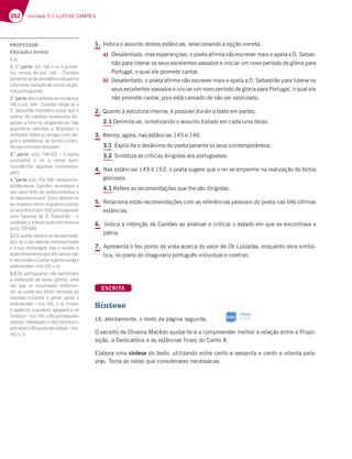 262 Unidade 5 // LUÍS DE CAMÕES
1. Indica o assunto destas estâncias, selecionando a opção correta.
a) Desalentado, mas esperançoso, o poeta afirma não escrever mais e apela a D. Sebas-
tião para liderar os seus excelentes vassalos e iniciar um novo período de glória para
Portugal, o qual ele promete cantar.
b) Desalentado, o poeta afirma não escrever mais e apela a D. Sebastião para liderar os
seus excelentes vassalos e iniciar um novo período de glória para Portugal, o qual ele
não promete cantar, pois está cansado de não ser valorizado.
2. Quanto à estrutura interna, é possível dividir o texto em partes.
2.1 Delimita-as, sintetizando o assunto tratado em cada uma delas.
3. Atenta, agora, nas estâncias 145 e 146.
3.1 Explicita o desânimo do poeta perante os seus contemporâneos.
3.2 Sintetiza as críticas dirigidas aos portugueses.
4. Nas estâncias 149 à 153, o poeta sugere que o rei se empenhe na realização de feitos
gloriosos.
4.1 Refere as recomendações que lhe são dirigidas.
5. Relaciona estas recomendações com as referências pessoais do poeta nas três últimas
estâncias.
6. Indica a intenção de Camões ao analisar e criticar o estado em que se encontrava a
pátria.
7. Apresenta o teu ponto de vista acerca do valor de Os Lusíadas, enquanto obra simbó-
lica, no plano do imaginário português individual e coletivo.
ESCRITA
Síntese
Lê, atentamente, o texto da página seguinte.
O excerto de Oliveira Macêdo ajudar-te-á a compreender melhor a relação entre a Propo-
sição, a Dedicatória e as estâncias finais do Canto X.
Elabora uma síntese do texto, utilizando entre cento e sessenta e cento e oitenta pala-
vras. Toma as notas que considerares necessárias.
Síntese
p. 313
SIGA
PROFESSOR
EducaçãoLiterária
1.a).
2. 1.a
parte7EF  7AEBD;?7;-
DAE H7DEAE 63 7EF   ¬ 3?Š7E
lamenta-se da decadência da pátria
edizestarcansadodecantarasgló-
riasportuguesas;
2.a
parte6AE‹F;?AEH7DEAE637EF 
u7EF  ¬3?Š7E6;D;97 E73
D. Sebastião fazendo-o notar que é
senhor de súbditos excelentes dis-
postos a servi-lo, elogiando-os. São
guerreiros valentes e dispostos a
enfrentar todos os perigos com ale-
gria e obediência, de forma a trans-
formaroreinumvencedor;
3.a
parte 7EFE    ¬ A BA7F3
aconselha o rei a reinar bem,
fazendo-lhe algumas recomenda-
ções;
4.a
parte7EFE   ¬7?4AD3:G
mildemente, Camões reconhece o
seu valor feito de conhecimentos e
677JB7D;~@5;37EF  7A87D757 E7
aoreiparaoservirnaguerraecantar
AEE7GE87;FAE7EF  BD7EE39;3@6A
uma façanha de D. Sebastião – o
combate e a destruição dos mouros
7EFE    
3.1 O poeta mostra-se desanimado,
pois vê o seu talento menosprezado
e a sua mensagem não é ouvida; a
açãoultramarinaqueelecantounão
évalorizada(«Cantaragentesurdae
endurecida¥¬7EF  H  
3.2 Os portugueses não permitiam
a realização de novas glórias, uma
vez que se mostravam indiferen-
tes ao canto dos feitos heroicos do
passado («Cantar a gente surda e
endurecida¥¬7EF  H FD;EF7E
e apáticos («austera, apagada e vil
tristeza¥¬7EF  H 7B7DE79G;3?
valores individuais e não coletivos e
patriotas(«Nogostodacobiça»–est.
H 
 