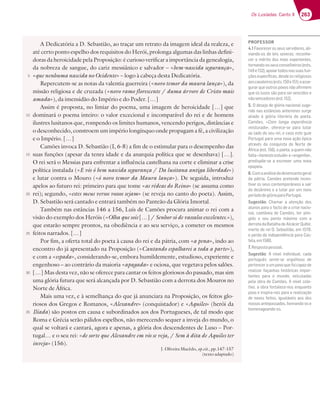263
Os Lusíadas: Canto X
A Dedicatória a D. Sebastião, ao traçar um retrato da imagem ideal da realeza, e
até certo ponto espelho dos requisitos do Herói, prolonga algumas das linhas defini-
doras da heroicidade pela Proposição: é curioso verificar a importância da genealogia,
da nobreza de sangue, do cariz messiânico e salvador – «bem-nascida segurança»,
«que nenhuma nascida no Ocidente» – logo à cabeça desta Dedicatória.
Repercutem-se as notas da valentia guerreira («novo temor da maura lança»), da
missão religiosa e de cruzada («novo ramo florescente / duma árvore de Cristo mais
amada»), da imensidão do Império e do Poder. […]
Assim é proposta, no limiar do poema, uma imagem de heroicidade […] que
dominará o poema inteiro: o valor excecional e incomparável do rei e de homens
ilustres lusitanos que, rompendo os limites humanos, vencendo perigos, distâncias e
o desconhecido, constroem um império longínquo onde propagam a fé, a civilização
e o Império. […]
Camões invoca D. Sebastião (I, 6-8) a fim de o estimular para o desempenho das
suas funções (apesar da tenra idade e da anarquia política que se desenhava) […].
O rei será o Messias para enfrentar a influência castelhana na corte e eliminar a crise
política instalada («E vós ó bem nascida segurança / Da lusitana antiga liberdade»)
e lutar contra o Mouro («ó novo temor da Maura lança»). De seguida, introduz
apelos ao futuro rei: primeiro para que tome «as rédeas do Reino» (se assuma como
rei); segundo, «estes meus versos vossos sejam» (se reveja no canto do poeta). Assim,
D. Sebastião será cantado e entrará também no Panteão da Glória Imortal.
Também nas estâncias 146 a 156, Luís de Camões procura animar o rei com a
visão do exemplo dos Heróis («Olha que sois […] / Senhor só de vassalos excelentes.»),
que estarão sempre prontos, na obediência e ao seu serviço, a cometer os mesmos
feitos narrados. […]
Por fim, a oferta total do poeta à causa do rei e da pátria, com «a pena», indo ao
encontro do já apresentado na Proposição («Cantando espalharei a toda a parte»),
e com a «espada», considerando-se, embora humildemente, estudioso, experiente e
engenhoso – ao contrário da maioria «apagada» e ociosa, que vegetava pelos salões.
[…] Mas desta vez, não se oferece para cantar os feitos gloriosos do passado, mas sim
uma glória futura que será alcançada por D. Sebastião com a derrota dos Mouros no
Norte de África.
Mais uma vez, e à semelhança do que já anunciara na Proposição, os feitos glo-
riosos dos Gregos e Romanos, «Alexandre» (conquistador) e «Aquiles» (herói da
Ilíada) são postos em causa e subordinados aos dos Portugueses, de tal modo que
Roma e Grécia serão pálidos espelhos, não merecendo sequer a inveja do mundo, o
qual se voltará e cantará, agora e apenas, a glória dos descendentes de Luso – Por-
tugal… e o seu rei: «de sorte que Alexandre em vós se veja, / Sem à dita de Aquiles ter
inveja» (156).
J. Oliveira Macêdo, op.cit., pp.147-157
(texto adaptado)
5
10
15
20
25
30
35
PROFESSOR
4.13HAD757DAEE7GEE7DH;6AD7E3;-
viando-os de leis severas; reconhe-
cer o mérito dos mais experientes,
tornando-osseusconselheiros(ests.
7 3BA;3DFA6AE@3EEG3E8G@-
ções especíﬁcas, desde os religiosos
3AE53H37;DAE7EFE   7  73EE7-
gurar que outros povos não aﬁrmem
que os lusos são para ser vencidos e
@yAH7@576AD7E7EF   
5. O desejo de glória nacional suge-
D;6A@3E7EFv@5;3E3@F7D;AD7EEGD97
aliado à glória literária do poeta.
Camões, «Com longa experiência
misturado», oferece-se para lutar
ao lado do seu rei, e caso este guie
Portugal para uma nova ação épica
através da conquista do Norte de
Ã8D;537EF  ABA7F33CG7?@yA
falta «honesto estudo» e «engenho»,
predispõe-se a escrever uma nova
epopeia.
6.Comaanálisedodesencantogeral
da pátria, Camões pretende incen-
F;H3DAEE7GE5A@F7?BADv@7AE3E3;D
6A67Ev@;?A73GF3DBADG?@AHA
períododeglóriaparaPortugal.
Sugestão :3?3D 3 3F7@{yA 6AE
alunos para o facto de a crise nacio-
@3 5A7Fv@73 67 3?Š7E F7D 3F;@-
gido o seu ponto máximo com a
derrotadaBatalhadeAlcácerQuibir,
?ADF76AD7; *743EF;yA7? 
e perda da independência para Cas-
F737? 
7.)7EBAEF3B7EEA3
Sugestão i @€H7 ;@6;H;6G3 5363
português sente-se orgulhoso de
pertenceraumpovoquefoicapazde
realizar façanhas históricas impor-
tantes para o mundo, veiculadas
pela obra de Camões. A nível cole-
tivo, a obra fortalece-nos enquanto
povo e inspira-nos para a realização
de novos feitos, igualáveis aos dos
nossos antepassados, honrando-os e
homenageando-os.
 