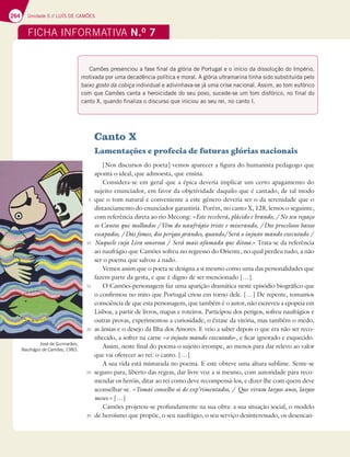 264 Unidade 5 // LUÍS DE CAMÕES
FICHA INFORMATIVA N.O
7
Canto X
Lamentações e profecia de futuras glórias nacionais
[Nos discursos do poeta] vemos aparecer a figura do humanista pedagogo que
aponta o ideal, que admoesta, que ensina.
Considera-se em geral que a épica deveria implicar um certo apagamento do
sujeito enunciador, em favor da objetividade daquilo que é cantado, de tal modo
que o tom natural e conveniente a este género deveria ser o da serenidade que o
distanciamento do enunciador garantiria. Porém, no canto X, 128, lemos o seguinte,
com referência direta ao rio Mecong: «Este receberá, plácido e brando, /No seu regaço
os Cantos que molhados /Vêm do naufrágio triste e miserando, /Dos procelosos baxos
escapados, /Das fomes, dos perigos grandes, quando/Será o injusto mando executado /
Naquele cuja Lira sonorosa / Será mais afamada que ditosa.» Trata-se da referência
ao naufrágio que Camões sofreu no regresso do Oriente, no qual perdeu tudo, a não
ser o poema que salvou a nado.
Vemos assim que o poeta se designa a si mesmo como uma das personalidades que
fazem parte da gesta, e que é digno de ser mencionado […].
O Camões-personagem faz uma aparição dramática neste episódio biográfico que
o confirmou no mito que Portugal criou em torno dele. […] De repente, tomamos
consciência de que esta personagem, que também é o autor, não escreveu a epopeia em
Lisboa, a partir de livros, mapas e roteiros. Participou dos perigos, sofreu naufrágios e
outras provas, experimentou a curiosidade, o êxtase da vitória, mas também o medo,
as ânsias e o desejo da Ilha dos Amores. E veio a saber depois o que era não ser reco-
nhecido, a sofrer na carne «o injusto mando executado», e ficar ignorado e esquecido.
Assim, neste final do poema o sujeito irrompe, ao menos para dar relevo ao valor
que vai oferecer ao rei: o canto. […]
A sua vida está misturada no poema. E este obteve uma altura sublime. Sente-se
seguro para, liberto das regras, dar livre voz a si mesmo, com autoridade para reco-
mendar os heróis, ditar ao rei como deve recompensá-los, e dizer-lhe com quem deve
aconselhar-se. «Tomai conselho só de exp’rimentados, / Que viram largos anos, largos
meses.» […]
Camões projetou-se profundamente na sua obra: a sua situação social, o modelo
de heroísmo que propõe, o seu naufrágio, o seu serviço desinteressado, os desencan-
José de Guimarães,
Naufrágio de Camões, 1983.
Camões presenciou a fase final da glória de Portugal e o início da dissolução do Império,
motivada por uma decadência política e moral. A glória ultramarina tinha sido substituída pelo
baixo gosto da cobiça individual e adivinhava-se já uma crise nacional. Assim, ao tom eufórico
com que Camões canta a heroicidade do seu povo, sucede-se um tom disfórico, no final do
canto X, quando finaliza o discurso que iniciou ao seu rei, no canto I.
5
10
15
20
25
30
 