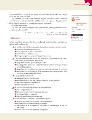 265
Ficha informativa
tos, as ingratidões, o receio de que aquele canto, a joia preciosa e ímpar que estende
ao rei não seja sequer recebida.
Seja como for, ele aí está: «Pera servir-vos, braço às armas feito / Pera cantar-vos,
mente às Musas dada» (Os Lusíadas, X.155). Num poema que não designa nenhum
herói, Camões apresenta-se com a imagem que o concretiza.
Orgulho e narcisismo?
Seja como for, Portugal sempre o amou perdidamente, e anseia por merecer a obra
e o génio que lhe foi dado.
Maria Vitalina Leal de Matos, «Os Lusíadas», in Vítor Aguiar e Silva (coord.),
op.cit., pp. 513-515 (texto adaptado)
CONSOLIDA
1. Para responderes a cada um dos itens de 1.1 a 1.5, seleciona a opção que te permite
obter uma afirmação correta.
1.1 No final do canto X de Os Lusíadas, Camões adota um tom disfórico, pois a pátria
(A) sente orgulho da glória ultramarina.
(B) vive um período de glória e desencanto.
(C) canta a heroicidade do seu povo.
(D) imerge num período de decadência política e moral.
1.2 A objetividade e serenidade do discurso exigidas por um poema épico dão lugar à
subjetividade, quando Camões refere factos
(A) biográficos de heróis que sofreram pela pátria.
(B) autobiográficos: o naufrágio e a consciência de que é um poeta que deve ser
valorizado pela pátria.
(C) biográficos que contribuem para o engrandecimento individual de um herói.
(D) autobiográficos: o naufrágio, os desamores e a consciência de que é um poeta
que deve ser valorizado pela pátria.
1.3 A epopeia Os Lusíadas reflete
(A) a experiência de vida do seu autor.
(B) o conhecimento da vida que o seu autor adquiriu através dos livros.
(C) a curiosidade do seu autor pela vida.
(D) a ânsia pelo desconhecido.
1.4 No final do canto X, Camões lamenta-se, declarando que
(A) não é um poeta de valor.
(B) é injustamente desvalorizado pelos portugueses.
(C) sente orgulho dos portugueses.
(D) não é desvalorizado pelos portugueses.
1.5 O poeta reconhece o valor da sua obra e é no epílogo que
(A) aconselha o rei e afirma não querer mais servir a pátria.
(B) projeta o orgulho que sentia pelos portugueses.
(C) dá conselhos ao rei, oferecendo-se para o servir na guerra e cantar as suas gló-
rias futuras.
(D) afirma que o único herói português é ele próprio.
35
PROFESSOR
Leitura
8.1.
Educação Literária
14.3; 15.1; 15.2.
MC
Consolida
1.1(D); 1.2(B); 1.3(A); 1.4(B);
1.5(C).
PowerPoint
Ficha informativa n.o
7
 