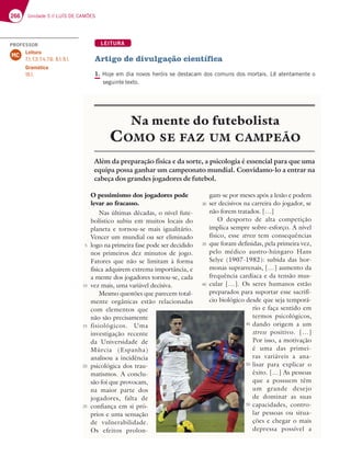 266 Unidade 5 // LUÍS DE CAMÕES
LEITURA
Artigo de divulgação científica
1. Hoje em dia novos heróis se destacam dos comuns dos mortais. Lê atentamente o
seguinte texto.
O pessimismo dos jogadores pode
levar ao fracasso.
Nas últimas décadas, o nível fute-
bolístico subiu em muitos locais do
planeta e tornou-se mais igualitário.
Vencer um mundial ou ser eliminado
logo na primeira fase pode ser decidido
nos primeiros dez minutos de jogo.
Fatores que não se limitam à forma
física adquirem extrema importância, e
a mente dos jogadores tornou-se, cada
vez mais, uma variável decisiva.
Mesmo questões que parecem total-
mente orgânicas estão relacionadas
com elementos que
não são precisamente
fisiológicos. Uma
investigação recente
da Universidade de
Múrcia (Espanha)
analisou a incidência
psicológica dos trau-
matismos. A conclu-
são foi que provocam,
na maior parte dos
jogadores, falta de
confiança em si pró-
prios e uma sensação
de vulnerabilidade.
Os efeitos prolon-
gam-se por meses após a lesão e podem
ser decisivos na carreira do jogador, se
não forem tratados. […]
O desporto de alta competição
implica sempre sobre-esforço. A nível
físico, esse stress tem consequências
que foram definidas, pela primeira vez,
pelo médico austro-húngaro Hans
Selye (1907-1982): subida das hor-
monas suprarrenais, […] aumento da
frequência cardíaca e da tensão mus-
cular […]. Os seres humanos estão
preparados para suportar esse sacrifí-
cio biológico desde que seja temporá-
rio e faça sentido em
termos psicológicos,
dando origem a um
stress positivo. […]
Por isso, a motivação
é uma das primei-
ras variáveis a ana-
lisar para explicar o
êxito. […] As pessoas
que a possuem têm
um grande desejo
de dominar as suas
capacidades, contro-
lar pessoas ou situa-
ções e chegar o mais
depressa possível a
Na mente do futebolista
COMO SE FAZ UM CAMPEÃO
Além da preparação física e da sorte, a psicologia é essencial para que uma
equipa possa ganhar um campeonato mundial. Convidamo-lo a entrar na
cabeça dos grandes jogadores de futebol.
5
10
15
20
25
30
35
40
45
50
55
PROFESSOR
Leitura
7.1; 7.3; 7.4; 7.6; 8.1; 9.1.
Gramática
18.1.
MC
 