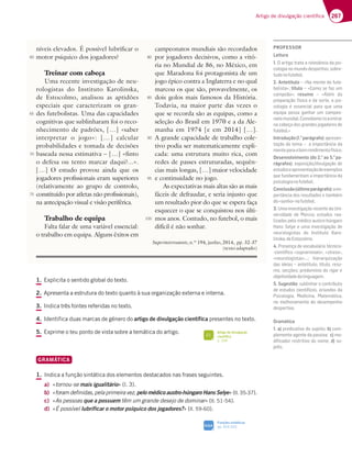 267
Artigo de divulgação científica
1. Explicita o sentido global do texto.
2. Apresenta a estrutura do texto quanto à sua organização externa e interna.
3. Indica três fontes referidas no texto.
4. Identifica duas marcas de género do artigo de divulgação científica presentes no texto.
5. Exprime o teu ponto de vista sobre a temática do artigo.
GRAMÁTICA
1. Indica a função sintática dos elementos destacados nas frases seguintes.
a) «tornou-se mais igualitário» (l. 3).
b) «foram definidas, pela primeira vez, pelo médico austro-húngaro Hans Selye» (ll. 35-37).
c) «As pessoas que a possuem têm um grande desejo de dominar» (ll. 51-54).
d) «É possível lubrificar o motor psíquico dos jogadores?» (ll. 59-60).
níveis elevados. É possível lubrificar o
motor psíquico dos jogadores?
Treinar com cabeça
Uma recente investigação de neu-
rologistas do Instituto Karolinska,
de Estocolmo, analisou as aptidões
especiais que caracterizam os gran-
des futebolistas. Uma das capacidades
cognitivas que sublinharam foi o reco-
nhecimento de padrões, […] «saber
interpretar o jogo»: […] calcular
probabilidades e tomada de decisões
baseada nessa estimativa – […] «finto
o defesa ou tento marcar daqui?...».
[…] O estudo provou ainda que os
jogadores profissionais eram superiores
(relativamente ao grupo de controlo,
constituído por atletas não profissionais),
na antecipação visual e visão periférica.
Trabalho de equipa
Falta falar de uma variável essencial:
o trabalho em equipa. Alguns êxitos em
campeonatos mundiais são recordados
por jogadores decisivos, como a vitó-
ria no Mundial de 86, no México, em
que Maradona foi protagonista de um
jogo épico contra a Inglaterra e no qual
marcou os que são, provavelmente, os
dois golos mais famosos da História.
Todavia, na maior parte das vezes o
que se recorda são as equipas, como a
seleção do Brasil em 1970 e a da Ale-
manha em 1974 [e em 2014] […].
A grande capacidade de trabalho cole-
tivo podia ser matematicamente expli-
cada: uma estrutura muito rica, com
redes de passes estruturadas, sequên-
cias mais longas, […] maior velocidade
e continuidade no jogo.
As expectativas mais altas são as mais
fáceis de defraudar, e seria injusto que
um resultado pior do que se espera faça
esquecer o que se conquistou nos últi-
mos anos. Contudo, no futebol, o mais
difícil é não sonhar.
Superinteressante, n.º 194, junho, 2014, pp. 32-37
(texto adaptado)
60
65
70
75
80
85
90
95
100
Artigo de divulgação
científica
p. 268
FI
Funções sintáticas
pp. 324-325
SIGA
PROFESSOR
Leitura
1. 3DF;9AFD3F33D77Hv@5;363BE;-
cologia no mundo desportivo, sobre-
tudonofutebol.
2. Antetítulo – «Na mente do fute-
bolista»; título – «Como se faz um
campeão»; resumo – «Além da
preparação física e da sorte, a psi-
cologia é essencial para que uma
equipa possa ganhar um campeo-
natomundial.Convidamo-loaentrar
na cabeça dos grandes jogadores de
futebol.»
Introdução(1.o
parágrafo)3BD7E7@-
F3{yA6AF7?3¬3;?BADFv@5;363
menteparaobomrendimentofísico.
Desenvolvimento (do 2.o
ao 5.o
pa-
rágrafos)7JBAE;{yA 6;HG93{yA67
estudoseapresentaçãodeexemplos
CG78G@63?7@F3?3;?BADFv@5;363
psicologianofutebol.
Conclusão(últimoparágrafo)3;?
BADFv@5;36AED7EGF36AE7F3?4|?
do«sonho»nofutebol.
3. Uma investigação recente da Uni-
H7DE;6367 67 $‹D5;3 7EFG6AE D73
lizados pelo médico austro-húngaro
Hans Selye e uma investigação de
neurologistas do Instituto Karo-
linska,deEstocolmo.
4. Presença de vocabulário técnico-
-cientíﬁco «suprarrenais», «stress»,
¤@7GDAA9;EF3E¥¦ :;7D3DCG;L3{yA
das ideias – antetítulo, título, resu-
mo, secções; predomínio do rigor e
objetividadedalinguagem.
5. SugestãoEG4;@:3DA5A@FD;4GFA
de estudos cientíﬁcos, oriundos da
'E;5AA9;3 $76;5;@3 $3F7?tF;53
no melhoramento do desempenho
desportivo.
Gramática
1. a) predicativo do sujeito; b) com-
plemento agente da passiva; c) mo-
diﬁcador restritivo do nome; d) su-
jeito.
 